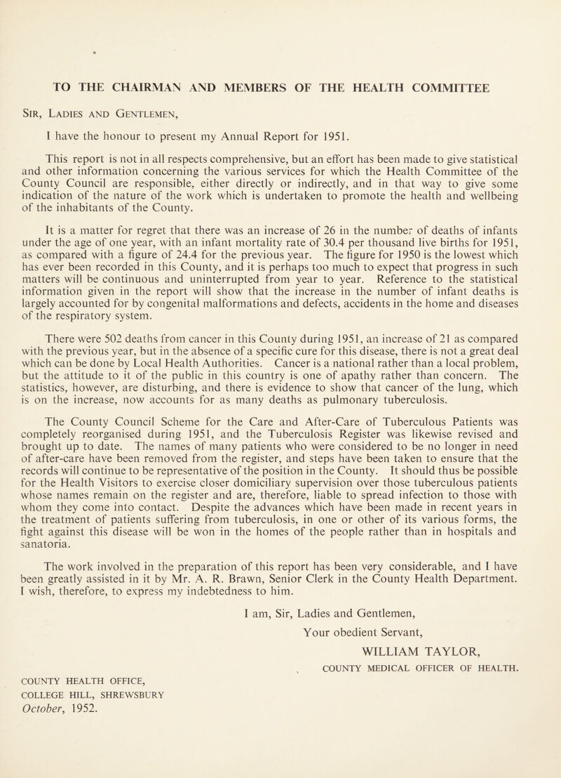 TO THE CHAIRMAN AND MEMBERS OF THE HEALTH COMMITTEE Sir, Ladies and Gentlemen, I have the honour to present my Annual Report for 1951. This report is not in all respects comprehensive, but an effort has been made to give statistical and other information concerning the various services for which the Health Committee of the County Council are responsible, either directly or indirectly, and in that way to give some indication of the nature of the work which is undertaken to promote the health and wellbeing of the inhabitants of the County. It is a matter for regret that there was an increase of 26 in the number of deaths of infants under the age of one year, with an infant mortality rate of 30.4 per thousand live births for 1951, as compared with a figure of 24.4 for the previous year. The figure for 1950 is the lowest which has ever been recorded in this County, and it is perhaps too much to expect that progress in such matters will be continuous and uninterrupted from year to year. Reference to the statistical information given in the report will show that the increase in the number of infant deaths is largely accounted for by congenital malformations and defects, accidents in the home and diseases of the respiratory system. There were 502 deaths from cancer in this County during 1951, an increase of 21 as compared with the previous year, but in the absence of a specific cure for this disease, there is not a great deal which can be done by Local Health Authorities. Cancer is a national rather than a local problem, but the attitude to it of the public in this country is one of apathy rather than concern. The statistics, however, are disturbing, and there is evidence to show that cancer of the lung, which is on the increase, now accounts for as many deaths as pulmonary tuberculosis. The County Council Scheme for the Care and After-Care of Tuberculous Patients was completely reorganised during 1951, and the Tuberculosis Register was likewise revised and brought up to date. The names of many patients who were considered to be no longer in need of after-care have been removed from the register, and steps have been taken to ensure that the records will continue to be representative of the position in the County. It should thus be possible for the Health Visitors to exercise closer domiciliary supervision over those tuberculous patients whose names remain on the register and are, therefore, liable to spread infection to those with whom they come into contact. Despite the advances which have been made in recent years in the treatment of patients suffering from tuberculosis, in one or other of its various forms, the fight against this disease will be won in the homes of the people rather than in hospitals and sanatoria. The work involved in the preparation of this report has been very considerable, and I have been greatly assisted in it by Mr. A. R. Brawn, Senior Clerk in the County Health Department. 1 wish, therefore, to express my indebtedness to him. I am. Sir, Ladies and Gentlemen, Your obedient Servant, WILLIAM TAYLOR, ^ COUNTY MEDICAL OEFICER OF HEALTH. COUNTY HEALTH OFFICE, COLLEGE HILL, SHREWSBURY