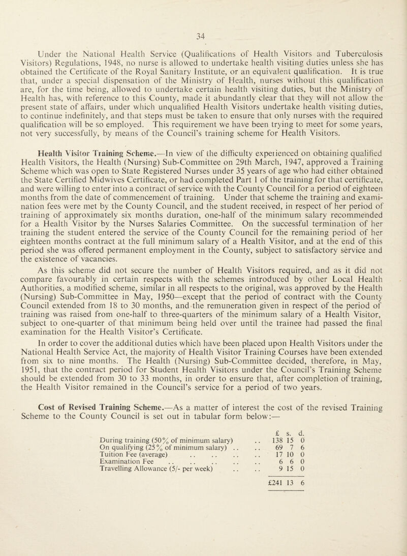 Under the National Health Service (Qualifications of Health Visitors and Tuberculosis Visitors) Regulations, 1948, no nurse is allowed to undertake health visiting duties unless she has obtained the Certificate of the Royal Sanitary Institute, or an equivalent qualification. It is true that, under a special dispensation of the Ministry of Health, nurses without this qualification are, for the time being, allowed to undertake certain health visiting duties, but the Ministry of Health has, with reference to this County, made it abundantly clear that they will not allow the present state of affairs, under which unqualified Health Visitors undertake health visiting duties, to continue indefinitely, and that steps must be taken to ensure that only nurses with the required qualification will be so employed. This requirement we have been trying to meet for some years, not very successfully, by means of the Council’s training scheme for Health Visitors. Health Visitor Training Scheme.—In view of the difficulty expeiienced on obtaining qualified Health Visitors, the Health (Nursing) Sub-Committee on 29th March, 1947, approved a Training Scheme which was open to State Registered Nurses under 35 years of age who had either obtained the State Certified Midwives Certificate, or had completed Part 1 of the training for that certificate, and were willing to enter into a contract of service with the County Council for a period of eighteen months from the date of commencement of training. Under that scheme the training and exami¬ nation fees were met by the County Council, and the student received, in respect of her period of training of approximately six months duration, one-half of the minimum salary recommended for a Health Visitor by the Nurses Salaries Committee. On the successful termination of her training the student entered the service of the County Council for the remaining period of her eighteen months contract at the full minimum salary of a Health Visitor, and at the end of this period she was offered permanent employment in the County, subject to satisfactory service and the existence of vacancies. As this scheme did not secure the number of Health Visitors required, and as it did not compare favourably in certain respects with the schemes introduced by other Local Health Authorities, a modified scheme, similar in all respects to the original, was approved by the Health (Nursing) Sub-Committee in May, 1950—except that the period of contract with the County Council extended from 18 to 30 months, and the remuneration given in respect of the period of training was raised from one-half to three-quarters of the minimum salary of a Health Visitor, subject to one-quarter of that minimum being held over until the trainee had passed the final examination for the Health Visitor’s Certificate. In order to cover the additional duties which have been placed upon Health Visitors under the National Health Service Act, the majority of Health Visitor Training Courses have been extended from six to nine months. The Health (Nursing) Sub-Committee decided, therefore, in May, 1951, that the contract period for Student Health Visitors under the Council’s Training Scheme should be extended from 30 to 33 months, in order to ensure that, after completion of training, the Health Visitor remained in the Council’s service for a period of two years. Cost of Revised Training Scheme.—As a matter of interest the cost of the revised Training Scheme to the County Council is set out in tabular form below:— £ s. d. During training (50% of minimum salary) 138 15 0 On qualifying (25 % of minimum salary) .. 69 7 6 Tuition Fee (average) 17 10 0 Examination Fee 6 6 0 Travelling Allowance (5/- per week) 9 15 0 £241 13 6