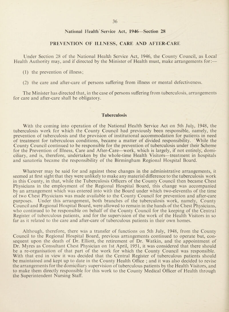 National Health'Service Act, 1946—Section 28 PREVENTION OF ILENESS, CARE AND AFTER-CARE Under Section 28 of the National Health Service Act, 1946, the County Council, as Local Health Authority may, and if directed by the Minister of Health must, make arrangements for:— (1) the prevention of illness; (2) the care and after-care of persons suffering from illness or mental defectiveness. The Minister has directed that, in the case of persons suffering from tuberculosis, arrangements for care and after-care shall be obligatory. Tuberculosis With the coming into operation of the National Health Service Act on 5th July, 1948, the tuberculosis work for which the County Council had previously been responsible, namely, the prevention of tuberculosis and the provision of institutional accommodation for patients in need of treatment for tuberculous conditions, became a matter of divided responsibility. ‘While the County Council continued to be responsible for the prevention of tuberculosis under their Scheme for the Prevention of Illness, Care and After-Care—work, which is largely, if not entirely, domi¬ ciliary, and is, therefore, undertaken by the whole-time Health Visitors—treatment in hospitals and sanatoria became the responsibility of the Birmingham Regional Hospital Board. Whatever may be said for and against these changes in the administrative arrangements, it seemed at first sight that they were unlikely to make any material difference to the tuberculosis work in this County, in that, while the Tuberculosis Officers of the County Council then became Chest Physicians in the employment of the Regional Hospital Board, this change was accompanied by an arrangement which was entered into with the Board under which two-elevenths of the time of two Chest Physicians was made available to the County Council for prevention and after-care purposes. Under this arrangement, both branches of the tuberculosis work, namely. County Council and Regional Hospital Board, were allowed to remain in the hands of the Chest Physicians, who continued to be responsible on behalf of the County Council for the keeping of the Central Register of tuberculous patients, and for the supervision of the work of the Health Visitors in so far as it related to the care and after-care of tuberculous patients in their own homes. Although, therefore, there was a transfer of functions on 5th July, 1948, from the County Council to the Regional Hospital Board, previous arrangements continued to operate but, con¬ sequent upon the death of Dr. Elliott, the retirement of Dr. Watkin, and the appointment of Dr. Myres as Consultant Chest Physician on 1st April, 1951, it was considered that there should be a re-organisation of that part of the work for which the County Council was responsible. With that end in view it was decided that the Central Register of tuberculous patients should be maintained and kept up to date in the County Health Office ; and it was also decided to revise the arrangements for the domiciliary supervision of tuberculous patients by the Health Visitors, and to make them directly responsible for this work to the County Medical Officer of Health through the Superintendent Nursing Staff.