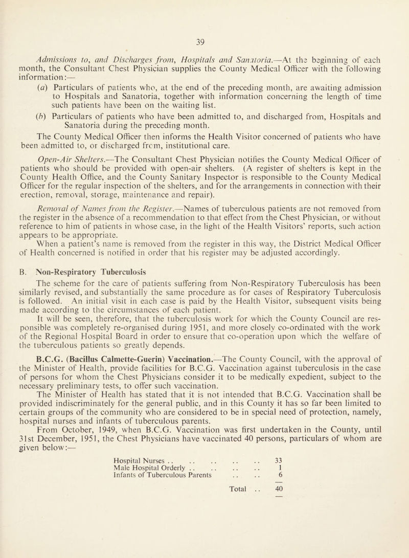 Admissions to, and Discharges from. Hospitals and Sanatoria.—At the beginning of each month, the Consultant Chest Physician supplies the County Medical Officer with the following information:— {a) Particulars of patients who, at the end of the preceding month, are awaiting admission to Hospitals and Sanatoria, together with information concerning the length of time such patients have been on the waiting list. (h) Particulars of patients who have been admitted to, and discharged from. Hospitals and Sanatoria during the preceding month. The County Medical Officer then informs the Health Visitor concerned of patients who have been admitted to, or discharged frcm, institutional care. Open-Air Shelters.—The Consultant Chest Physician notifies the County Medical Officer of patients who should be provided with open-air shelters. (A register of shelters is kept in the County Health Office, and the County Sanitary Inspector is responsible to the County Medical Officer for the regular inspection of the shelters, and for the arrangements in connection with their erection, removal, storage, luaintenance and repair). Removal of Names from the Register.—Names of tuberculous patients are not removed from the register in the absence of a recommendation to that effect from the Chest Physician, or without reference to him of patients in whose case, in the light of the Health Visitors’ reports, such action appears to be appropriate. When a patient’s name is removed from the register in this way, the District Medical Officer of Health concerned is notified in order that his register may be adjusted accordingly. B. Non-Respiratory Tuberculosis The scheme for the care of patients suffering from Non-Respiratory Tuberculosis has been similarly revised, and substantially the same procedure as for cases of Respiratory Tuberculosis is followed. An initial visit in each case is paid by the Health Visitor, subsequent visits being made according to the circumstances of each patient. It will be seen, therefore, that the tuberculosis work for which the County Council are res¬ ponsible was completely re-organised during 1951, and more closely co-ordinated with the work of the Regional Hospital Board in order to ensure that co-operation upon which the welfare of the tuberculous patients so greatly depends. B.C.G. (Bacillus Calmette-Guerin) Vaccination.—The County Council, with the approval of the Minister of Health, provide facilities for B.C.G. Vaccination against tuberculosis in the case of persons for whom the Chest Physicians consider it to be medically expedient, subject to the necessary preliminary tests, to offer such vaccination. The Minister of Health has stated that it is not intended that B.C.G. Vaccination shall be provided indiscriminately for the general public, and in this County it has so far been limited to certain groups of the community who are considered to be in special need of protection, namely, hospital nurses and infants of tuberculous parents. From October, 1949, when B.C.G. Vaccination was first undertaken in the County, until 31st December, 1951, the Chest Physicians have vaccinated 40 persons, particulars of whom are given below:— Hospital Nurses .. .. .. .. .. 33 Male Hospital Orderly .. .. .. .. 1 Infants of Tuberculous Parents .. .. 6 Total 40