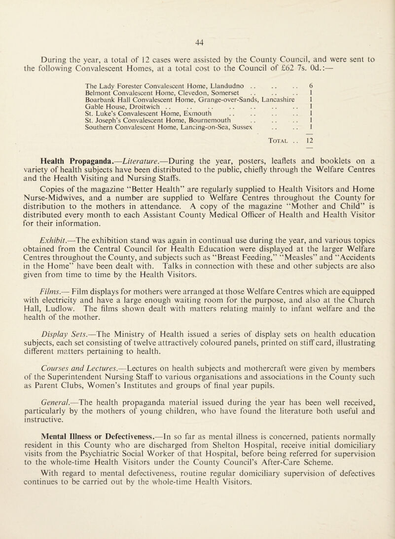During the year, a total of 12 cases were assisted by the County Council, and were sent to the following Convalescent Homes, at a total cost to the Council of £62 7s. Od.:— The Lady Forester Convalescent Home, Llandudno .. .. .. 6 Belmont Convalescent Home, Clevedon, Somerset .. .. .. 1 Boarbank Hall Convalescent Home, Grange-over-Sands, Lancashire 1 Gable House, Droitwich .. .. .. ., .. .. .. 1 St. Luke’s Convalescent Home, Exmouth .. .. .. .. 1 St. Joseph’s Convalescent Home, Bournemouth .. .. .. 1 Southern Convalescent Home, Lancing-on-Sea, Sussex .. .. 1 Total .. 12 Health Propaganda.—Literature.—During the year, posters, leaflets and booklets on a variety of health subjects have been distributed to the public, chiefly through the Welfare Centres and the Health Visiting and Nursing Staff's. Copies of the magazine “Better Health” are regularly supplied to Health Visitors and Home Nurse-Midwives, and a number are supplied to Welfare Centres throughout the County for distribution to the mothers in attendance. A copy of the magazine “Mother and Child” is distributed every month to each Assistant County Medical Officer of Health and Health Visitor for their information. Exhibit.—The exhibition stand was again in continual use during the year, and various topics obtained from the Central Council for Health Education were displayed at the larger Welfare Centres throughout the County, and subjects such as “Breast Feeding,” “Measles” and “Accidents in the Home” have been dealt with. Talks in connection with these and other subjects are also given from time to time by the Health Visitors. Filri'is.— Film displays for mothers were arranged at those Welfare Centres which are equipped with electricity and have a large enough waiting room for the purpose, and also at the Church Hall, Ludlow. The films shown dealt with matters relating mainly to infant welfare and the health of the mother. Display Sets.—The Ministry of Health issued a series of display sets on health education subjects, each set consisting of twelve attractively coloured panels, printed on stiff card, illustrating different matters pertaining to health. Courses and Lectures.—Lectures on health subjects and mothercraft were given by members of the Superintendent Nursing Staff to various organisations and associations in the County such as Parent Clubs, Women’s Institutes and groups of final year pupils. General.—The health propaganda material issued during the year has been well received,, particularly by the mothers of young children, who have found the literature both useful and instructive. Mental Illness or Defectiveness.—In so far as mental illness is concerned, patients normally resident in this County who are discharged from Shelton Hospital, receive initial domiciliary visits from the Psychiatric Social Worker of that Hospital, before being referred for supervision to the whole-time Health Visitors under the County Council’s After-Care Scheme. With regard to mental defectiveness, routine regular domiciliary supervision of defectives continues to be carried out by the whole-time Health Visitors.