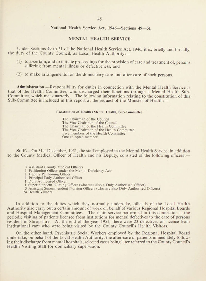 National Health Service Act, 1946—Sections 49—51 MENTAL HEALTH SERVICE Under Sections 49 to 51 of the National Health Service Act, 1946, it is, briefly and broadly, the duty of the County Council, as Local Health Authority:— (1) to ascertain, and to initiate proceedings for the provision of care and treatment of, persons suffering from mental illness or defectiveness, and (2) to make arrangements for the domiciliary care and after-care of such persons. Administration.—Responsibility for duties in connection with the Mental Health Service is that of the Health Committee, who discharged their functions through a Mental Health Sub- Committee, which met quarterly. The following information relating to the constitution of this Sub-Committee is included in this report at the request of the Minister of Health:— Constitution of Health (Mental Health) Sub-Committee The Chairman of the Council The Vice-Chairman of the Council The Chairman of the Health Committee The Vice-Chairman of the Health Committee Five members of the Health Committee One co-opted member Staff.—On 31st December, 1951, the staff employed in the Mental Health Service, in addition to the County Medical Officer of Health and his Deputy, consisted of the following officers:— 7 Assistant County Medical Officers 1 Petitioning Officer under the Mental Deficiency Acts 1 Deputy Petitioning Officer 1 Principal Duly Authorised Officer 1 Duly Authorised Officer 1 Superintendent Nursing Officer (who was also a Duly Authorised Officer) 3 Assistant Superintendent Nursing Officers (who are also Duly Authorised Officers) 24 Health Visitors In addition to the duties which they normally undertake, officials of the Local Health Authority also carry out a certain amount of work on behalf of various Regional Hospital Boards and Hospital Management Committees. The main service performed in this connection is the periodic visiting of patients licensed from institutions for mental defectives to the care of persons resident in Shropshire. At the end of the year 1951, there were 23 defectives on licence from institutional care who were being visited by the County Council’s Health Visitors. On the other hand. Psychiatric Social Workers employed by the Regional Hospital Board undertake, on behalf of the Local Health Authority, the after-care of patients immediately follow¬ ing their discharge from mental hospitals, seleeted cases being later referred to the County Council’s Health Visiting Staff for domieiliary supervision.