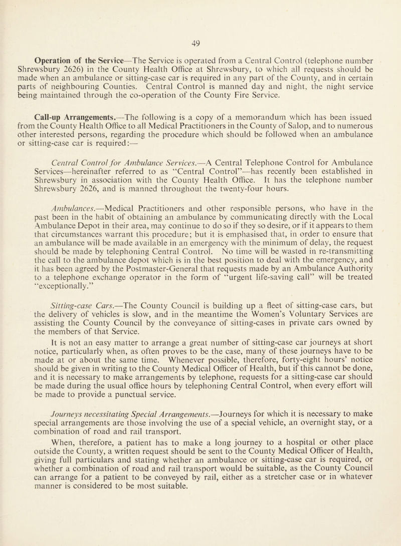 Operation of the Service—The Service is operated from a Central Control (telephone number Shrewsbury 2626) in the County Health Office at Shrewsbury, to which all requests should be made when an ambulance or sitting-case car is required in any part of the County, and in certain parts of neighbouring Counties. Central Control is manned day and night, the night service being maintained through the co-operation of the County Fire Service. Call-up Arrangements.-—The following is a copy of a memorandum which has been issued from the County Health Office to all Medical Practitioners in the County of Salop, and to numerous other interested persons, regarding the procedure which should be followed when an ambulance or sitting-case car is required:— Central Control for Ambulance Services.—A Central Telephone Control for Ambulance Services—hereinafter referred to as “Central Control’—has recently been established in Shrewsbury in association with the County Health Office. It has the telephone number Shrewsbury 2626, and is manned throughout the twenty-four hours. Ambulances.—Medical Practitioners and other responsible persons, who have in the past been in the habit of obtaining an ambulance by communicating directly with the Local Ambulance Depot in their area, may continue to do so if they so desire, or if it appears to them that circumstances warrant this procedure; but it is emphasised that, in order to ensure that an ambulance will be made available in an emergency with the minimum of delay, the request should be made by telephoning Central Control. No time will be wasted in re-transmitting the call to the ambulance depot which is in the best position to deal with the emergency, and it has been agreed by the Postmaster-General that requests made by an Ambulance Authority to a telephone exchange operator in the form of “urgent life-saving call” will be treated “exceptionally.” Sitting-case Cars.—The County Council is building up a fleet of sitting-case cars, but the delivery of vehicles is slow, and in the meantime the Women’s Voluntary Services are assisting the County Council by the conveyance of sitting-cases in private cars owned by the members of that Service. It is not an easy matter to arrange a great number of sitting-case car journeys at short notice, particularly when, as often proves to be the case, many of these journeys have to be made at or about the same time. Whenever possible, therefore, forty-eight hours’ notice should be given in writing to the County Medical Officer of Health, but if this cannot be done, and it is necessary to make arrangements by telephone, requests for a sitting-case car should be made during the usual office hours by telephoning Central Control, when every effort will be made to provide a punctual service. Journeys necessitating Special Arrangements.—Journeys for which it is necessary to make special arrangements are those involving the use of a special vehicle, an overnight stay, or a combination of road and rail transport. When, therefore, a patient has to make a long journey to a hospital or other place outside the County, a written request should be sent to the County Medical Officer of Health, giving full particulars and stating whether an ambulance or sitting-case car is required, or whether a combination of road and rail transport would be suitable, as the County Council can arrange for a patient to be conveyed by rail, either as a stretcher case or in whatever manner is considered to be most suitable.
