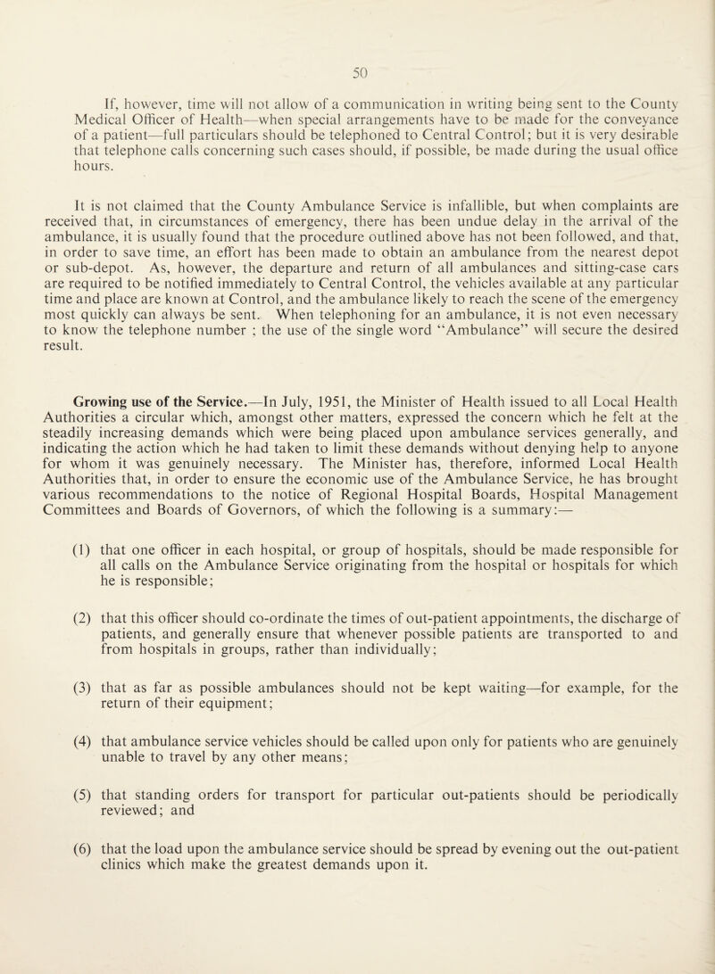 If, however, time will not allow of a communication in writing being sent to the County Medical Officer of Health—when special arrangements have to be made for the conveyance of a patient—full particulars should be telephoned to Central Control; but it is very desirable that telephone calls concerning such cases should, if possible, be made during the usual office hours. It is not claimed that the County Ambulance Service is infallible, but when complaints are received that, in circumstances of emergency, there has been undue delay in the arrival of the ambulance, it is usually found that the procedure outlined above has not been followed, and that, in order to save time, an effort has been made to obtain an ambulance from the nearest depot or sub-depot. As, however, the departure and return of all ambulances and sitting-case cars are required to be notified immediately to Central Control, the vehicles available at any particular time and place are known at Control, and the ambulance likely to reach the scene of the emergency most quickly can always be sent. When telephoning for an ambulance, it is not even necessary to know the telephone number ; the use of the single word “Ambulance” will secure the desired result. Growing use of the Service.—In July, 1951, the Minister of Health issued to all Local Health Authorities a circular which, amongst other matters, expressed the concern which he felt at the steadily increasing demands which were being placed upon ambulance services generally, and indicating the action which he had taken to limit these demands without denying help to anyone for whom it was genuinely necessary. The Minister has, therefore, informed Local Health Authorities that, in order to ensure the economic use of the Ambulance Service, he has brought various recommendations to the notice of Regional Hospital Boards, Hospital Management Committees and Boards of Governors, of which the following is a summary:— (1) that one officer in each hospital, or group of hospitals, should be made responsible for all calls on the Ambulance Service originating from the hospital or hospitals for which he is responsible; (2) that this officer should co-ordinate the times of out-patient appointments, the discharge of patients, and generally ensure that whenever possible patients are transported to and from hospitals in groups, rather than individually; (3) that as far as possible ambulances should not be kept waiting—for example, for the return of their equipment; (4) that ambulance service vehicles should be called upon only for patients who are genuinely unable to travel by any other means; (5) that standing orders for transport for particular out-patients should be periodically reviewed; and (6) that the load upon the ambulance service should be spread by evening out the out-patient clinics which make the greatest demands upon it.