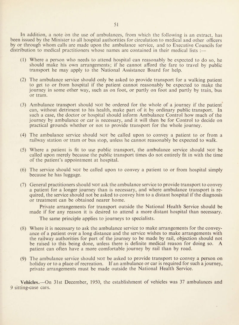 In addition, a note on the use of ambulances, from which the following is an extract, has been issued by the Minister to ail hospital authorities for circulation to medical and other officers by or through whom calls are made upon the ambulance service, and to Executive Councils for distribution to medical practitioners whose names are contained in their medical lists :— (1) Where a person who needs to attend hospital can reasonably be expected to do so, he should make his own arrangements; if he cannot afford the fare to travel by public transport he may apply to the National Assistance Board for help. (2) The ambulance service should only be asked to provide transport for a walking patient to get to or from hospital if the patient cannot reasonably be expected to mak;e the journey in some other way, such as on foot, or partly on foot and partly by train, bus or tram. (3) Ambulance transport should not be ordered for the whole of a journey if the patient can, without detriment to his health, make part of it by ordinary public transport. In such a case, the doctor or hospital should inform Ambulance Control how much of the journey by ambulance or car is necessary, and it will then be for Control to decide on practical grounds whether or not to provide transport for the whole journey. (4) The ambulance service should not be called upon to convey a patient to or from a railway station or tram or bus stop, unless he cannot reasonably be expected to walk. (5) Where a patient is fit to use public transport, the ambulance service should not be called upon merely because the public transport times do not entirely fit in with the time of the patient’s appointment at hospital. (6) The service should not be called upon to convey a patient to or from hospital simply because he has luggage. (7) General practitioners should not ask the ambulance service to provide transport to convey a patient for a longer journey than is necessary, and where ambulance transport is re¬ quired, the service should not be asked to convey him to a distant hospital if the diagnosis or treatment can be obtained nearer home. Private arrangements for transport outside the National Health Service should be made if for any reason it is desired to attend a more distant hospital than necessary. The same principle applies to journeys to specialists. (8) Where it is necessary to ask the ambulance service to make arrangements for the convey¬ ance of a patient over a long distance and the service wishes to make arrangements with the railway authorities for part of the journey to be made by rail, objection should not be raised to this being done, unless there is definite medical reason for doing so. A patient can often have a more comfortable journey by rail than by road. (9) The ambulance service should not be asked to provide transport to convey a person on holiday or to a place of recreation. If an ambulance or car is required for such a journey, private arrangements must be made outside the National Health Service. Vehicles.—On 31st December, 1950, the establishment of vehicles was 37 ambulances and 9 sitting-case cars.