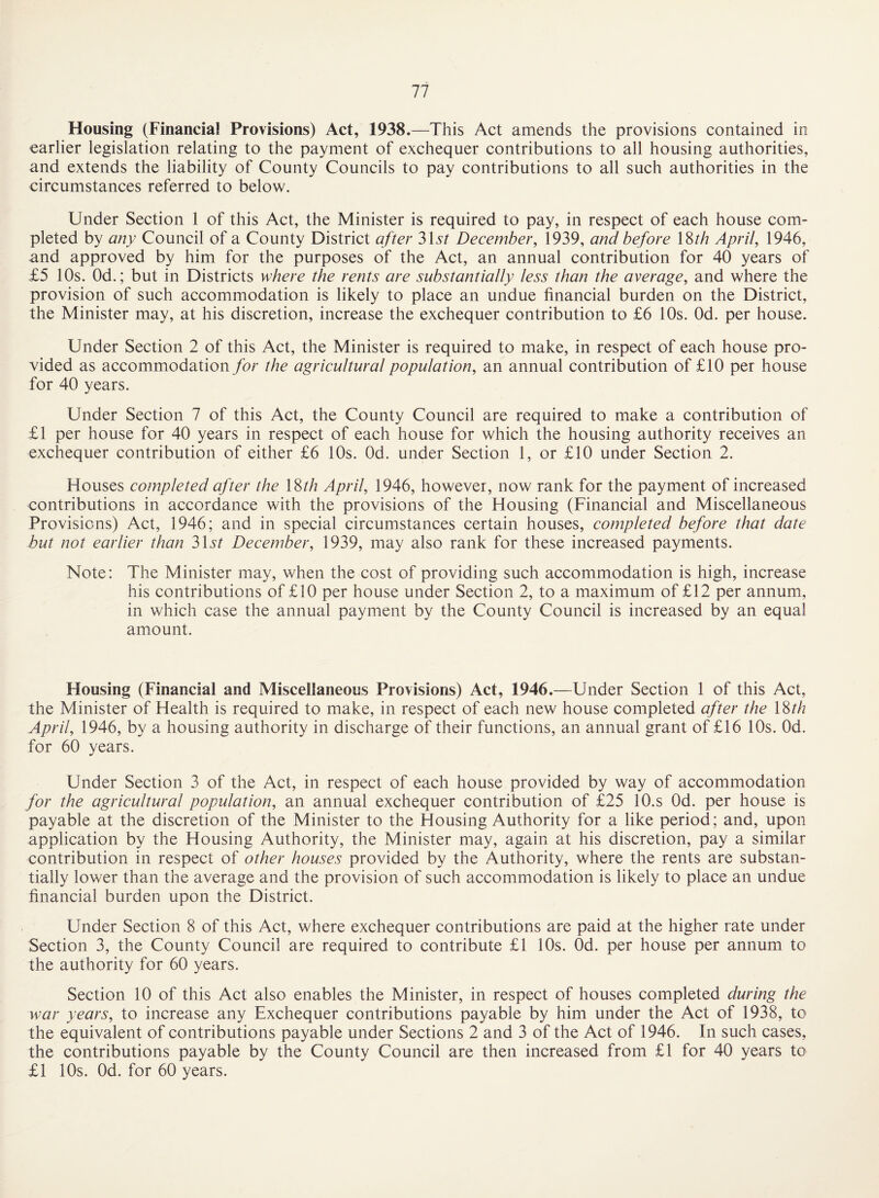Housing (Financial Provisions) Act, 1938.—This Act amends the provisions contained in earlier legislation relating to the payment of exchequer contributions to all housing authorities, and extends the liability of County Councils to pay contributions to all such authorities in the circumstances referred to below. Under Section 1 of this Act, the Minister is required to pay, in respect of each house com¬ pleted by any Council of a County District after SU/ December, 1939, and before 18^/? April, 1946, and approved by him for the purposes of the Act, an annual contribution for 40 years of £5 10s. Od.; but in Districts where the rents are substantially less than the average, and where the provision of such accommodation is likely to place an undue financial burden on the District, the Minister may, at his discretion, increase the exchequer contribution to £6 10s. Od. per house. Under Section 2 of this Act, the Minister is required to make, in respect of each house pro¬ vided as accommodation for the agricultural population, an annual contribution of £10 per house for 40 years. Under Section 7 of this Act, the County Council are required to make a contribution of £1 per house for 40 years in respect of each house for which the housing authority receives an exchequer contribution of either £6 10s. Od. under Section 1, or £10 under Section 2. Houses completed after the \^th April, 1946, however, now rank for the payment of increased contributions in accordance with the provisions of the Housing (Financial and Miscellaneous Provisions) Act, 1946; and in special circumstances certain houses, completed before that date but not earlier than 3U? December, 1939, may also rank for these increased payments. Note: The Minister may, when the cost of providing such accommodation is high, increase his contributions of £10 per house under Section 2, to a maximum of £12 per annum, in which case the annual payment by the County Council is increased by an equal amount. Housing (Financial and Miscellaneous Provisions) Act, 1946.—Under Section 1 of this Act, the Minister of Health is required to make, in respect of each new house completed after the \%th April, 1946, by a housing authority in discharge of their functions, an annual grant of £16 10s. Od. for 60 years. Under Section 3 of the Act, in respect of each house provided by way of accommodation for the agricultural population, an annual exchequer contribution of £25 lO.s Od. per house is payable at the discretion of the Minister to the Housing Authority for a like period; and, upon application by the Housing Authority, the Minister may, again at his discretion, pay a similar contribution in respect of other houses provided by the Authority, where the rents are substan¬ tially lower than the average and the provision of such accommodation is likely to place an undue financial burden upon the District. Under Section 8 of this Act, where exchequer contributions are paid at the higher rate under Section 3, the County Council are required to contribute £1 10s. Od. per house per annum to the authority for 60 years. Section 10 of this Act also enables the Minister, in respect of houses completed during the war years, to increase any Exchequer contributions payable by him under the Act of 1938, to the equivalent of contributions payable under Sections 2 and 3 of the Act of 1946. In such cases, the contributions payable by the County Council are then increased from £1 for 40 years to £1 10s. Od. for 60 years.