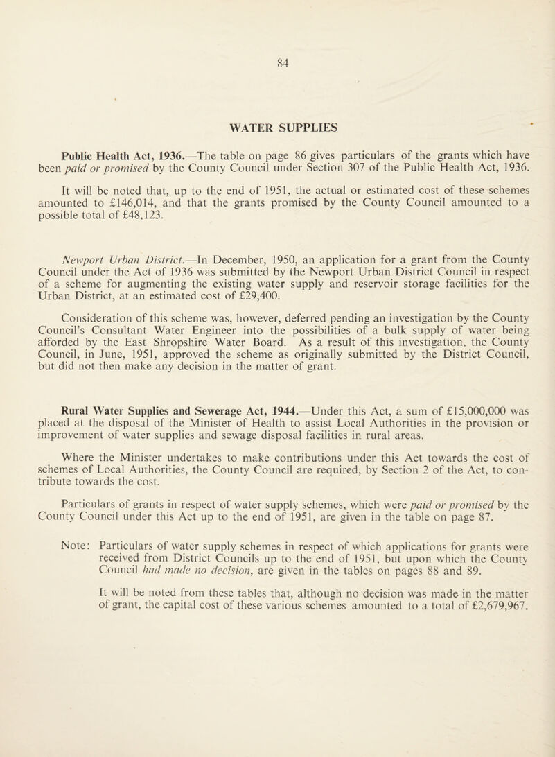 WATER SUPPLIES Public Health Act, 1936.—The table on page 86 gives particulars of the grants which have been paid or promised by the County Council under Section 307 of the Public Health Act, 1936. It will be noted that, up to the end of 1951, the actual or estimated cost of these schemes amounted to £146,014, and that the grants promised by the County Council amounted to a possible total of £48,123. Newport Urban District.—In December, 1950, an application for a grant from the County Council under the Act of 1936 was submitted by the Newport Urban District Council in respect of a scheme for augmenting the existing water supply and reservoir storage facilities for the Urban District, at an estimated cost of £29,400. Consideration of this scheme was, however, deferred pending an investigation by the County Council’s Consultant Water Engineer into the possibilities of a bulk supply of water being afforded by the East Shropshire Water Board. As a result of this investigation, the County Council, in June, 1951, approved the scheme as originally submitted by the District Council, but did not then make any decision in the matter of grant. Rural Water Supplies and Sewerage Act, 1944.—Under this Act, a sum of £15,000,000 was placed at the disposal of the Minister of Health to assist Local Authorities in the provision or improvement of water supplies and sewage disposal facilities in rural areas. Where the Minister undertakes to make contributions under this Act towards the cost of schemes of Local Authorities, the County Council are required, by Section 2 of the Act, to con¬ tribute towards the cost. Particulars of grants in respect of water supply schemes, which were paid or promised by the County Council under this Act up to the end of 1951, are given in the table on page 87. Note: Particulars of water supply schemes in respect of which applications for grants were received from District Councils up to the end of 1951, but upon which the County Council had made no decision, are given in the tables on pages 88 and 89. It will be noted from these tables that, although no decision was made in the matter of grant, the capital cost of these various schemes amounted to a total of £2,679,967.