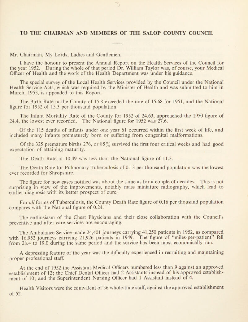 TO THE CHAIRMAN AND MEMBERS OF THE SALOP COUNTY COUNCIL Mr. Chairman, My Lords, Ladies and Gentlemen, I have the honour to present the Annual Report on the Health Services of the Council for the year 1952. During the whole of that period Dr. William Taylor was, of course, your Medical Officer of Health and the work of the Health Department was under his guidance. The special survey of the Local Health Services provided by the Council under the National Health Service Acts, which was required by the Minister of Health and was submitted to him in March, 1953, is appended to this Report. The Birth Rate in the County of 15.8 exceeded the rate of 15.68 for 1951, and the National figure for 1952 of 15.3 per thousand population. The Infant Mortality Rate of the County for 1952 of 24.63, approached the 1950 figure of 24.4, the lowest ever recorded. The National figure for 1952 was 27.6. Of the 115 deaths of infants under one year 61 occurred within the first week of life, and included many infants prematurely born or suffering from congenital malformations. Of the 325 premature births 276, or 85% survived the first four critical weeks and had good expectation of attaining maturity. The Death Rate at 10.49 was less than the National figure of 11.3. The Death Rate for Pulmonary Tuberculosis of 0.13 per thousand population was the lowest ever recorded for Shropshire. The figure for new cases notified was about the same as for a couple of decades. This is not surprising in view of the improvements, notably mass miniature radiography, which lead to earlier diagnosis with its better prospect of cure. For all forms of Tuberculosis, the County Death Rate figure of 0.16 per thousand population compares with the National figure of 0.24. The enthusiasm of the Chest Physicians and their close collaboration with the Council’s preventive and after-care services are encouraging. The Ambulance Service made 24,401 journeys carrying 41,250 patients in 1952, as compared with 16,952 journeys carrying 21,926 patients in 1949. The figure of “miles-per-patient” fell from 28.4 to 19.0 during the same period and the service has been most economically run. A depressing feature of the year was the difficulty experienced in recruiting and maintaining proper professional staff. At the end of 1952 the Assistant Medical Officers numbered less than 9 against an approved establishment of 12; the Chief Dental Officer had 2 Assistants instead of his approved establish¬ ment of 10; and the Superintendent Nursing Officer had 1 Assistant instead of 4. Health Visitors were the equivalent of 36 whole-time staff, against the approved establishment of 52.