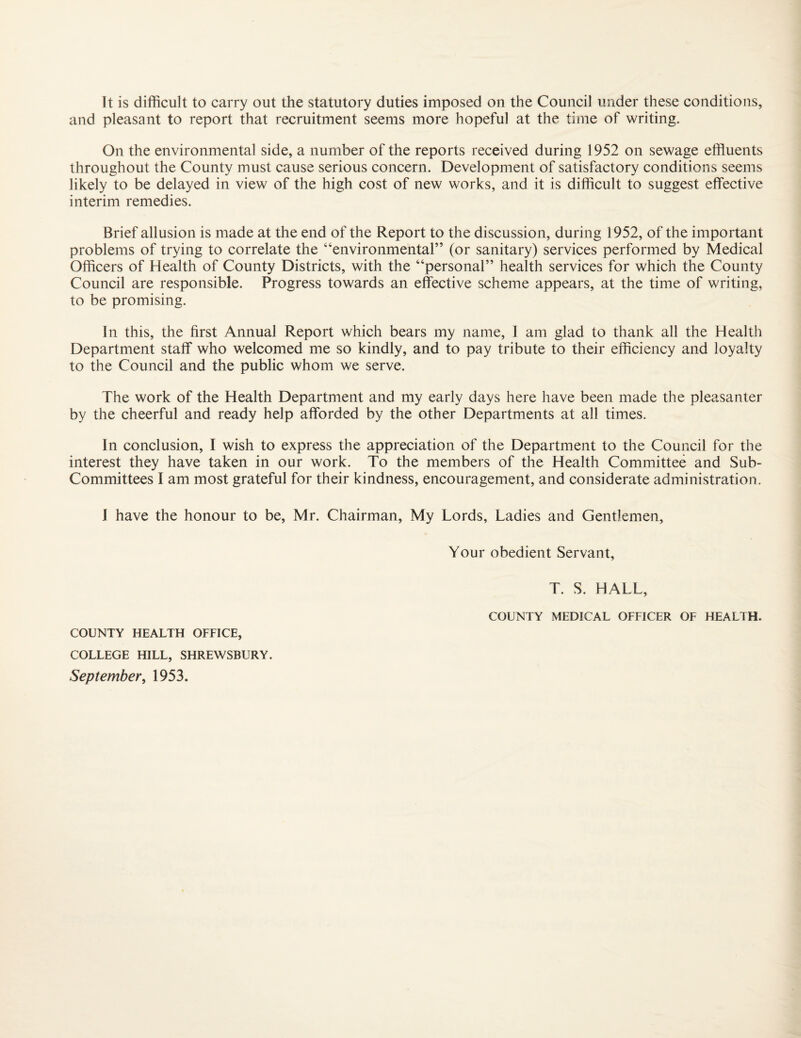 It is difficult to carry out the statutory duties imposed on the Council under these conditions, and pleasant to report that recruitment seems more hopeful at the time of writing. On the environmental side, a number of the reports received during 1952 on sewage effluents throughout the County must cause serious concern. Development of satisfactory conditions seems likely to be delayed in view of the high cost of new works, and it is difficult to suggest effective interim remedies. Brief allusion is made at the end of the Report to the discussion, during 1952, of the important problems of trying to correlate the “environmental” (or sanitary) services performed by Medical Officers of Health of County Districts, with the “personal” health services for which the County Council are responsible. Progress towards an effective scheme appears, at the time of writing, to be promising. In this, the first Annual Report which bears my name, 1 am glad to thank all the Health Department staff who welcomed me so kindly, and to pay tribute to their efficiency and loyalty to the Council and the public whom we serve. The work of the Health Department and my early days here have been made the pleasanter by the cheerful and ready help afforded by the other Departments at all times. In conclusion, I wish to express the appreciation of the Department to the Council for the interest they have taken in our work. To the members of the Health Committee and Sub- Committees I am most grateful for their kindness, encouragement, and considerate administration. I have the honour to be, Mr. Chairman, My Lords, Ladies and Gentlemen, Your obedient Servant, T. S. HALL, COUNTY MEDICAL OFFICER OF HEALTH. COUNTY HEALTH OFFICE, COLLEGE HILL, SHREWSBURY.
