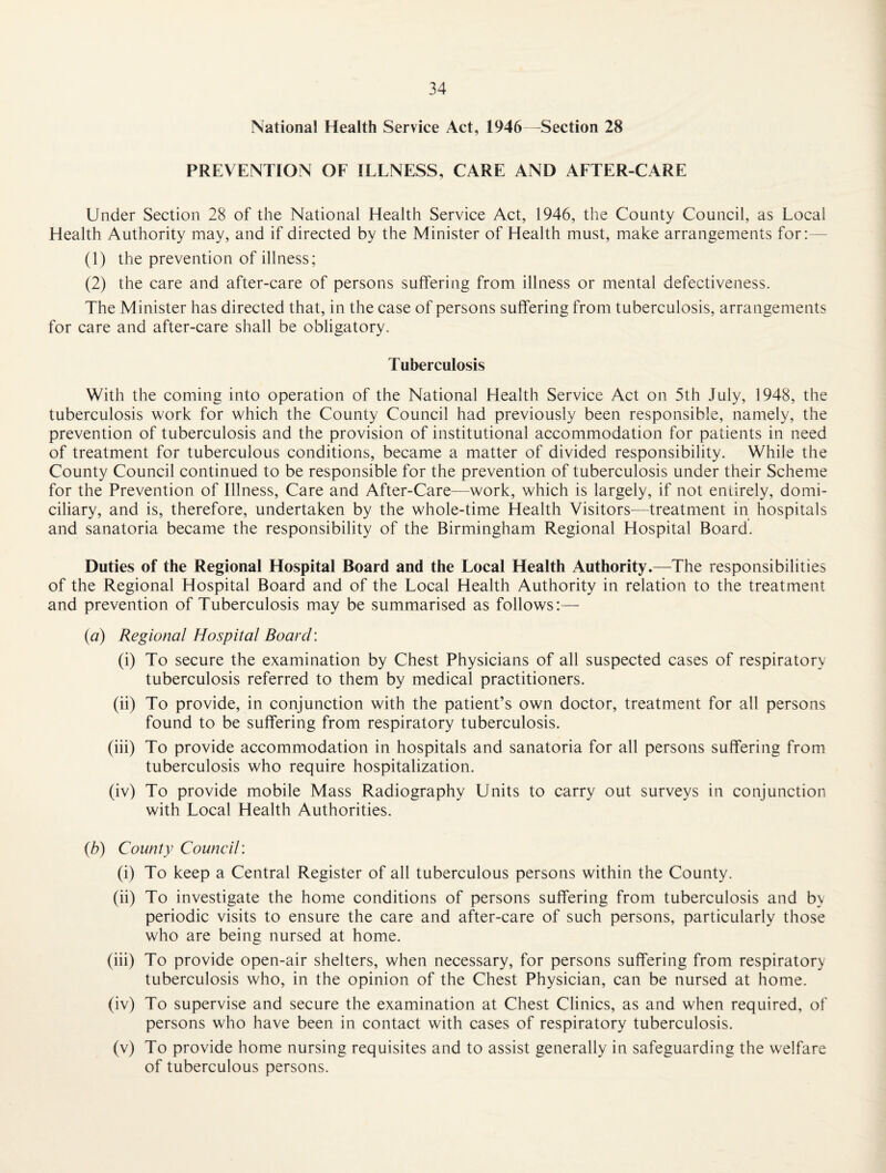 National Health Service Act, 1946 -Section 28 PREVENTION OF ILLNESS, CARE AND AFTER-CARE Under Section 28 of the National Health Service Act, 1946, the County Council, as Local Health Authority may, and if directed by the Minister of Health must, make arrangements for:— (1) the prevention of illness; (2) the care and after-care of persons suffering from illness or mental defectiveness. The Minister has directed that, in the case of persons suffering from tuberculosis, arrangements for care and after-care shall be obligatory. Tuberculosis With the coming into operation of the National Health Service Act on 5th July, 1948, the tuberculosis work for which the County Council had previously been responsible, namely, the prevention of tuberculosis and the provision of institutional accommodation for patients in need of treatment for tuberculous conditions, became a matter of divided responsibility. While the County Council continued to be responsible for the prevention of tuberculosis under their Scheme for the Prevention of Illness, Care and After-Care—work, which is largely, if not entirely, domi¬ ciliary, and is, therefore, undertaken by the whole-time Health Visitors—treatment in hospitals and sanatoria became the responsibility of the Birmingham Regional Hospital Board. Duties of the Regional Hospital Board and the Local Health Authority.—The responsibilities of the Regional Hospital Board and of the Local Health Authority in relation to the treatment and prevention of Tuberculosis may be summarised as follows:— {a) Regional Hospital Board: (i) To secure the examination by Chest Physicians of all suspected cases of respiratory tuberculosis referred to them by medical practitioners. (ii) To provide, in conjunction with the patient’s own doctor, treatment for all persons found to be suffering from respiratory tuberculosis. (hi) To provide accommodation in hospitals and sanatoria for all persons suffering from tuberculosis who require hospitalization. (iv) To provide mobile Mass Radiography Units to carry out surveys in conjunction with Local Health Authorities. {b) County Council: (i) To keep a Central Register of all tuberculous persons within the County. (ii) To investigate the home conditions of persons suffering from tuberculosis and by periodic visits to ensure the care and after-care of such persons, particularly those who are being nursed at home. (hi) To provide open-air shelters, when necessary, for persons suffering from respiratory tuberculosis who, in the opinion of the Chest Physician, can be nursed at home. (iv) To supervise and secure the examination at Chest Clinics, as and when required, of persons who have been in contact with cases of respiratory tuberculosis. (v) To provide home nursing requisites and to assist generally in safeguarding the welfare of tuberculous persons.