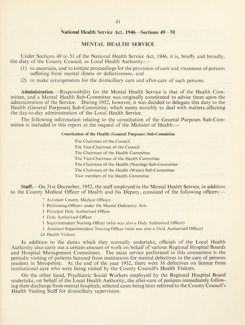 National Health Service Act, 1946—^Sections 49—51 MENTAL HEALTH SERVICE Under Sections 49 to 51 of the National Health Service Act, 1946, it is, briefly and broadly, the duty of the County Council, as Local Health Authority:— (1) to ascertain, and to initiate proceedings for the provision of care and treatment of persons suffering from mental illness or defectiveness, and (2) to make arrangements for the domiciliary care and after-care of such persons. Administration.—Responsibility for the Mental Health Service is that of the Health Com¬ mittee, and a Mental Health Sub-Committee was originally constituted to advise them upon the administration of the Service. During 1952, however, it was decided to delegate this duty to the Health (General Purposes) Sub-Committee, which meets monthly to deal with matters affecting the day-to-day administration of the Local Health Service. The following information relating to the constitution of the General Purposes Sub-Com¬ mittee is included in this report at the request of the Minister of Health:—• Constitution of the Health (General Purposes) Sub-Committee The Chairman of the Council The Vice-Chairman of the Council The Chairman of the Health Committee The Vice-Chairman of the Health Committee The Chairman of the Health (Nursing) Sub-Committee The Chairman of the Health (Water) Sub-Committee Two m.embers of the Health Committee Staff.—On 31st December, 1952, the staff employed in the Mental Health Service, in addition to the County Medical Officer of Health and his Deputy, consisted of the following officers:— 7 Assistant County Medical Officers 3 Petitioning Officers under the Mental Deficiency Acts 1 Principal Duly Authorised Officer 1 Duly Authorised Officer 1 Superintendent Nursing Officer (who was also a Duly Authorised Officer) 1 Assistant Superintendent Nursing Officer (who was also a Duly Authorised Officer) 24 Health Visitors In addition to the duties which they normally undertake, officials of the Local Health Authority also carry out a certain amount of work on behalf of various Regional Hospital Boards and Hospital Management Committees. The main service performed in this connection is the periodic visiting of patients licensed from institutions for mental defectives to the care of persons resident in Shropshire. At the end of the year 1952, there were 16 defectives on licence from institutional care who were being visited by the County Council’s Health Visitors. On the other hand. Psychiatric Social Workers employed by the Regional Hospital Board undertake, on behalf of the Local Health Authority, the after-care of patients immediately follow¬ ing their discharge from mental hospitals, selected cases being later referred to the County Council’s Health Visiting Staff for domiciliary supervision.