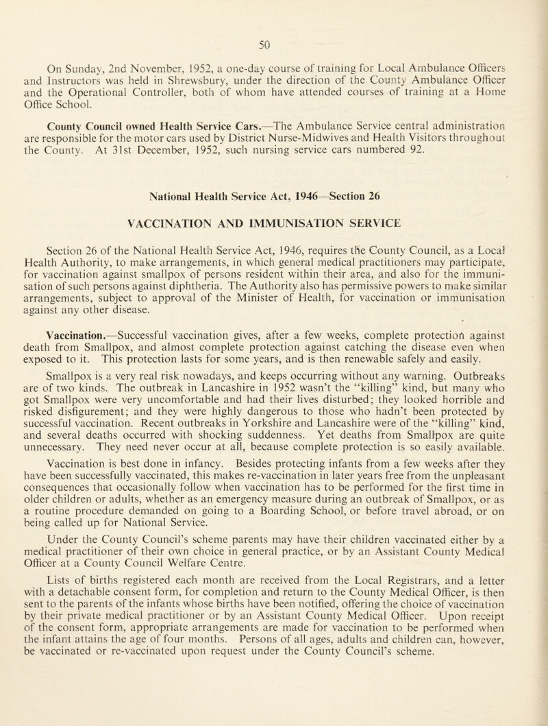 On Sunday, 2nd November, 1952, a one-day course of training for Local Ambulance Officers and Instructors was held in Shrewsbury, under the direction of the County Ambulance Officer and the Operational Controller, both of whom have attended courses of training at a Home Office School. County Council owned Health Service Cars.—The Ambulance Service central administration are responsible for the motor cars used by District Nurse-Midwives and Health Visitors throughout the County. At 31st December, 1952, such nursing service cars numbered 92. National Health Service Act, 1946—Section 26 VACCINATION AND IMMUNISATION SERVICE Section 26 of the National Health Service Act, 1946, requires the County Council, as a Local Health Authority, to miake arrangements, in which general medical practitioners may participate, for vaccination against smallpox of persons resident within their area, and also for the immuni¬ sation of such persons against diphtheria. The Authority also has permissive powers to make similar arrangements, subject to approval of the Minister of Health, for vaccination or immunisation against any other disease. Vaccination.—Successful vaccination gives, after a few weeks, complete protection against death from Smallpox, and almost complete protection against catching the disease even when exposed to it. This protection lasts for some years, and is then renewable safely and easily. Smallpox is a very real risk nowadays, and keeps occurring without any warning. Outbreaks are of two kinds. The outbreak in Lancashire in 1952 wasn’t the “killing” kind, but many who got Smallpox were very uncomfortable and had their lives disturbed; they looked horrible and risked disfigurement; and they were highly dangerous to those who hadn’t been protected by successful vaccination. Recent outbreaks in Yorkshire and Lancashire were of the “killing” kind, and several deaths occurred with shocking suddenness. Yet deaths from Smallpox are quite unnecessary. They need never occur at all, because complete protection is so easily available. Vaccination is best done in infancy. Besides protecting infants from a few weeks after they have been successfully vaccinated, this makes re-vaccination in later years free from the unpleasant consequences that occasionally follow when vaccination has to be performed for the first time in older children or adults, whether as an emergency measure during an outbreak of Smallpox, or as a routine procedure demanded on going to a Boarding School, or before travel abroad, or on being called up for National Service. Under the County Council’s scheme parents may have their children vaccinated either by a medical practitioner of their own choice in general practice, or by an Assistant County Medical Officer at a County Council Welfare Centre. Lists of births registered each month are received from the Local Registrars, and a letter with a detachable consent form, for completion and return to the County Medical Officer, is then sent to the parents of the infants whose births have been notified, offering the choice of vaccination by their private medical practitioner or by an Assistant County Medical Officer. Upon receipt of the consent form, appropriate arrangements are made for vaccination to be performed when the infant attains the age of four months. Persons of all ages, adults and children can, however, be vaccinated or re-vaccinated upon request under the County Council’s scheme.
