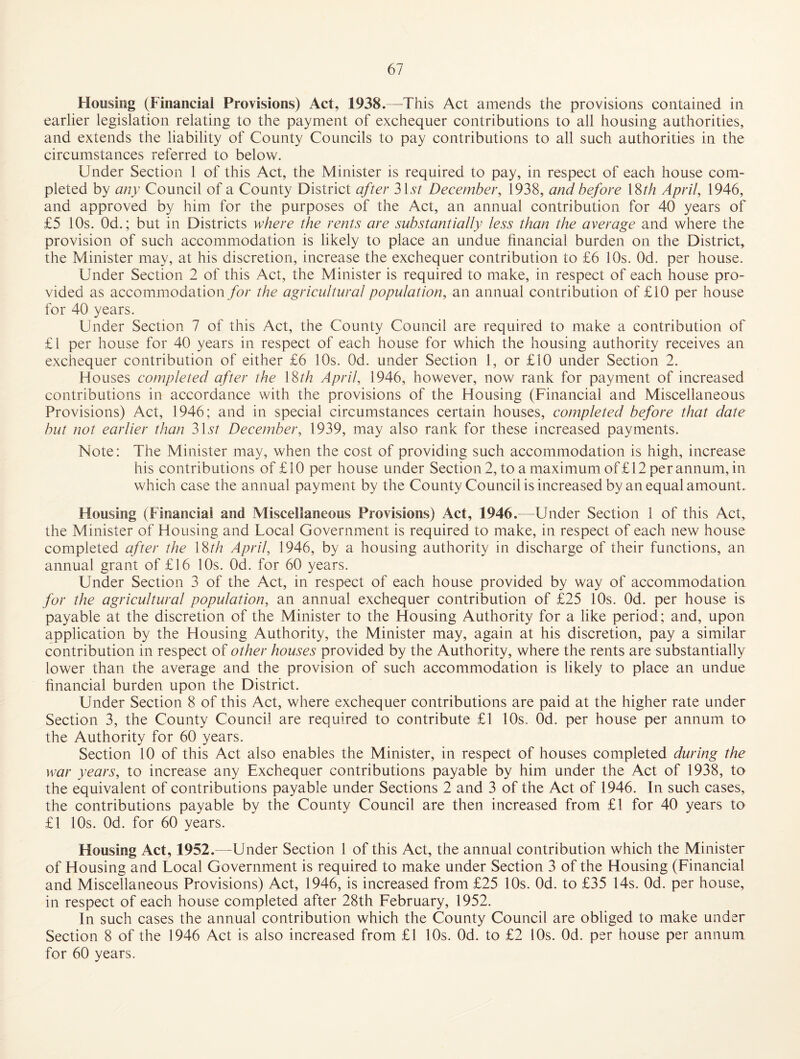 Housing (Financial Provisions) Act, 1938.—This Act amends the provisions contained in earlier legislation relating to the payment of exchequer contributions to all housing authorities, and extends the liability of County Councils to pay contributions to all such authorities in the circumstances referred to below. Under Section 1 of this Act, the Minister is required to pay, in respect of each house com¬ pleted by any Council of a County District after 31v/ December, 1938, and before 18//i April, 1946, and approved by him for the purposes of the Act, an annual contribution for 40 years of £5 10s. Od.; but in Districts where die rents are substantially less than the average and where the provision of such accommodation is likely to place an undue financial burden on the District, the Minister may, at his discretion, increase the exchequer contribution to £6 10s. Od. per house. Under Section 2 of this Act, the Minister is required to make, in respect of each house pro¬ vided as accommodation/or the agricultural population, an annual contribution of £10 per house for 40 years. Under Section 7 of this Act, the County Council are required to make a contribution of £1 per house for 40 years in respect of each house for which the housing authority receives an exchequer contribution of either £6 10s. Od. under Section 1, or £10 under Section 2. Houses completed after the 18//? April, 1946, however, now rank for payment of increased contributions in accordance with the provisions of the Housing (Financial and Miscellaneous Provisions) Act, 1946; and in special circumstances certain houses, completed before that date hut not earlier than 3 Ur December, 1939, may also rank for these increased payments. Note: The Minister may, when the cost of providing such accommodation is high, increase his contributions of £10 per house under Section2, to a maximum of £12 per annum, in which case the annual payment by the County Council is increased by an equal amount. Housing (Financial and Miscellaneous Provisions) Act, 1946.—Under Section 1 of this Act, the Minister of Housing and Local Government is required to make, in respect of each new house completed after the 18//? April, 1946, by a housing authority in discharge of their functions, an annual grant of £16 10s. Od. for 60 years. Under Section 3 of the Act, in respect of each house provided by way of accommodatioa for the agricultural population, an annual exchequer contribution of £25 10s. Od. per house is payable at the discretion of the Minister to the Housing Authority for a like period; and, upon application by the Housing Authority, the Minister may, again at his discretion, pay a similar contribution in respect of other houses provided by the Authority, where the rents are substantially lower than the average and the provision of such accommodation is likely to place an undue hnancial burden upon the District. Under Section 8 of this Act, where exchequer contributions are paid at the higher rate under Section 3, the County Council are required to contribute £1 10s. Od. per house per annum to the Authority for 60 years. Section 10 of this Act also enables the Minister, in respect of houses completed during the war years, to increase any Exchequer contributions payable by him under the Act of 1938, to the equivalent of contributions payable under Sections 2 and 3 of the Act of 1946. In such cases, the contributions payable by the County Council are then increased from £l for 40 years to £1 10s. Od. for 60 years. Housing Act, 1952.—Under Section 1 of this Act, the annual contribution which the Minister of Housing and Local Government is required to make under Section 3 of the Housing (Financial and Miscellaneous Provisions) Act, 1946, is increased from £25 10s. Od. to £35 14s. Od. per house, in respect of each house completed after 28th February, 1952. In such cases the annual contribution which the County Council are obliged to make under Section 8 of the 1946 Act is also increased from £1 10s. Od. to £2 lOs. Od. per house per annum for 60 years.