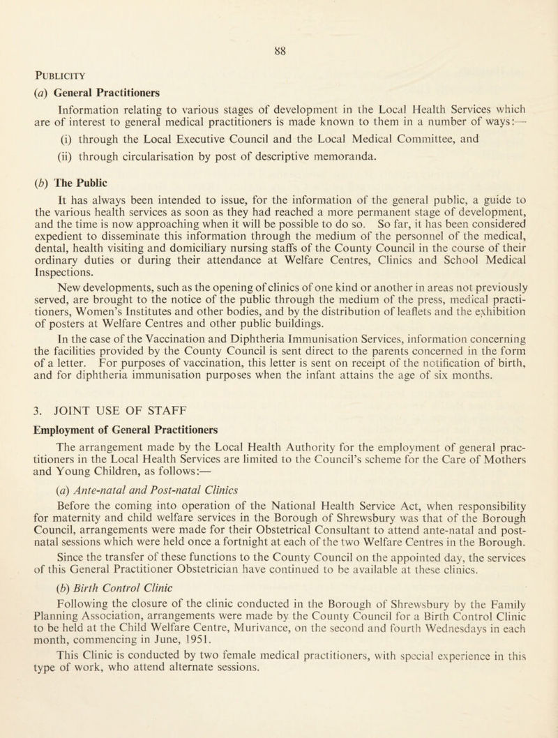 Publicity {a) General Practitioners Information relating to various stages of development in the Local Health Services which are of interest to general medical practitioners is made known to them in a number of ways: — (i) through the Local Executive Council and the Local Medical Committee, and (ii) through circularisation by post of descriptive memoranda. {b) The Public It has always been intended to issue, for the information of the general public, a guide to the various health services as soon as they had reached a more permanent stage of development, and the time is now approaching when it will be possible to do so. So far, it has been considered expedient to disseminate this information through the medium of the personnel of the medical, dental, health visiting and domiciliary nursing staffs of the County Council in the course of their ordinary duties or during their attendance at Welfare Centres, Clinics and School Medical Inspections. New developments, such as the opening of clinics of one kind or another in areas not previously served, are brought to the notice of the public through the medium of the press, medical practi¬ tioners, Women’s Institutes and other bodies, and by the distribution of leaflets and the exhibition of posters at Welfare Centres and other public buildings. In the case of the Vaccination and Diphtheria Immunisation Services, information concerning the facilities provided by the County Council is sent direct to the parents concerned in the form of a letter. For purposes of vaccination, this letter is sent on receipt of the notification of birth, and for diphtheria immunisation purposes when the infant attains the age of six months. 3. JOINT USE OF STAFF Employment of General Practitioners The arrangement made by the Local Health Authority for the employment of general prac¬ titioners in the Local Health Services are limited to the Council’s scheme for the Care of Mothers and Young Children, as follows:— {a) Ante-natal and Post-natal Clinics Before the coming into operation of the National Health Service Act, when responsibility for maternity and child welfare services in the Borough of Shrewsbury was that of the Borough Council, arrangements were made for their Obstetrical Consultant to attend ante-natal and post¬ natal sessions which were held once a fortnight at each of the two Welfare Centres in the Borough. Since the transfer of these functions to the County Council on the appointed day, the services of this General Practitioner Obstetrician have continued to be available at these clinics. {b) Birth Control Clinic Following the closure of the clinic conducted in the Borough of Shrewsbury by the Family Planning Association, arrangements were made by the County Council for a Birth Control Clinic to be held at the Child Welfare Centre, Murivance, on the second and fourth Wednesdays in each month, commencing in June, 1951. This Clinic is conducted by two female medical practitioners, with special experience in this type of work, who attend alternate sessions.