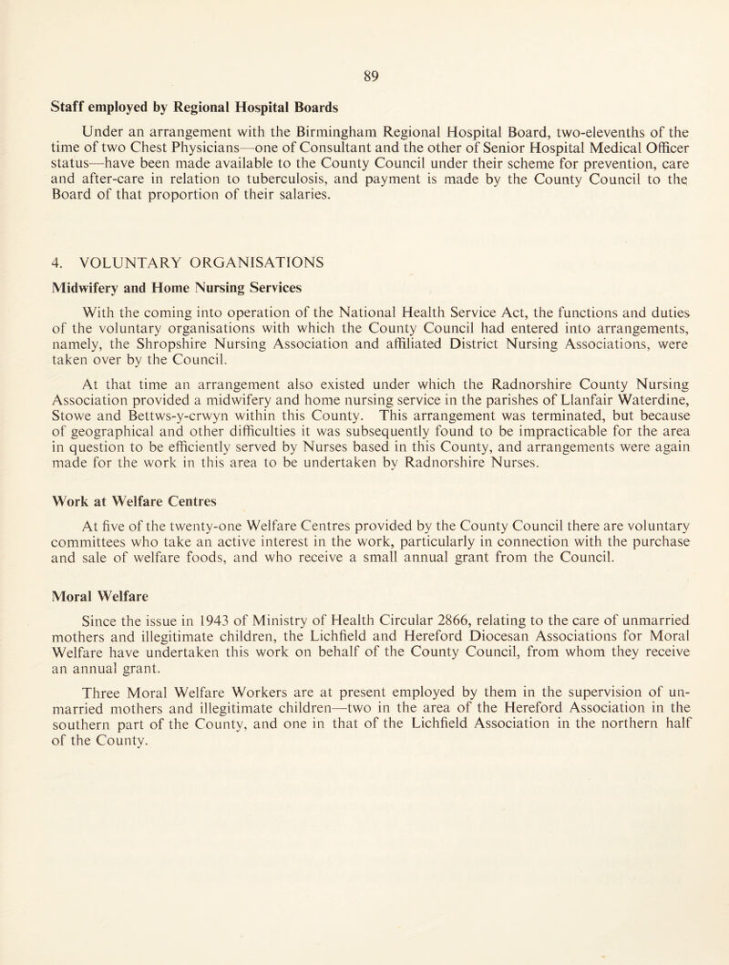 Staff employed by Regional Hospital Boards Under an arrangement with the Birmingham Regional Hospital Board, two-elevenths of the time of two Chest Physicians—one of Consultant and the other of Senior Hospital Medical Officer status—have been made available to the County Council under their scheme for prevention, care and after-care in relation to tuberculosis, and payment is made by the County Council to thq Board of that proportion of their salaries. 4. VOLUNTARY ORGANISATIONS Midwifery and Home Nursing Services With the coming into operation of the National Health Service Act, the functions and duties of the voluntary organisations with which the County Council had entered into arrangements, namely, the Shropshire Nursing Association and affiliated District Nursing Associations, were taken over by the Council. At that time an arrangement also existed under which the Radnorshire County Nursing Association provided a midwifery and home nursing service in the parishes of Llanfair Waterdine, Stowe and Bettws-y-crwyn within this County. This arrangement was terminated, but because of geographical and other difficulties it was subsequently found to be impracticable for the area in question to be efficiently served by Nurses based in this County, and arrangements were again made for the work in this area to be undertaken by Radnorshire Nurses. Work at Welfare Centres At five of the twenty-one Welfare Centres provided by the County Council there are voluntary committees who take an active interest in the work, particularly in connection with the purchase and sale of welfare foods, and who receive a small annual grant from the Council. Moral Welfare Since the issue in 1943 of Ministry of Health Circular 2866, relating to the care of unmarried mothers and illegitimate children, the Lichfield and Hereford Diocesan Associations for Moral Welfare have undertaken this work on behalf of the County Council, from whom they receive an annual grant. Three Moral Welfare Workers are at present employed by them in the supervision of un¬ married mothers and illegitimate children—two in the area of the Hereford Association in the southern part of the County, and one in that of the Lichfield Association in the northern half of the County.