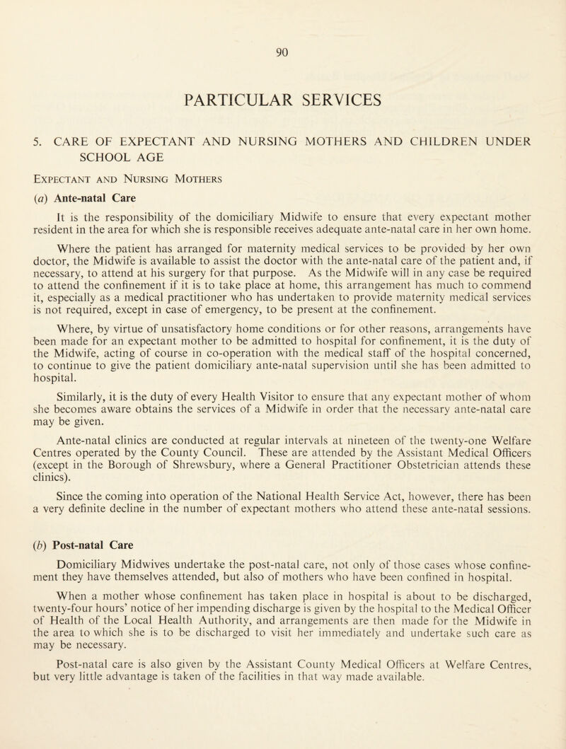 PARTICULAR SERVICES 5. CARE OF EXPECTANT AND NURSING MOTHERS AND CHILDREN UNDER SCHOOL AGE Expectant and Nursing Mothers {a) Ante-natal Care It is the responsibility of the domiciliary Midwife to ensure that every expectant mother resident in the area for which she is responsible receives adequate ante-natal care in her own home. Where the patient has arranged for maternity medical services to be provided by her own doctor, the Midwife is available to assist the doctor with the ante-natal care of the patient and, if necessary, to attend at his surgery for that purpose. As the Midwife will in any case be required to attend the confinement if it is to take place at home, this arrangement has much to commend it, especially as a medical practitioner who has undertaken to provide maternity medical services is not required, except in case of emergency, to be present at the confinement. Where, by virtue of unsatisfactory home conditions or for other reasons, arrangements have been made for an expectant mother to be admitted to hospital for confinement, it is the duty of the Midwife, acting of course in co-operation with the medical staff of the hospital concerned, to continue to give the patient domiciliary ante-natal supervision until she has been admitted to hospital. Similarly, it is the duty of every Health Visitor to ensure that any expectant mother of whom she becomes aware obtains the services of a Midwife in order that the necessary ante-natal care may be given. Ante-natal clinics are conducted at regular intervals at nineteen of the twenty-one Welfare Centres operated by the County Council. These are attended by the Assistant Medical Officers (except in the Borough of Shrewsbury, where a General Practitioner Obstetrician attends these clinics). Since the coming into operation of the National Health Service Act, however, there has been a very definite decline in the number of expectant mothers who attend these ante-natal sessions. {b) Post-natal Care Domiciliary Midwives undertake the post-natal care, not only of those cases whose confine¬ ment they have themselves attended, but also of mothers who have been confined in hospital. When a mother whose confinement has taken place in hospital is about to be discharged, twenty-four hours’ notice of her impending discharge is given by the hospital to the Medical Officer of Health of the Local Health Authority, and arrangements are then made for the Midwife in the area to which she is to be discharged to visit her immediately and undertake such care as may be necessary. Post-natal care is also given by the Assistant County Medical Officers at Welfare Centres, but very little advantage is taken of the facilities in that way made available.