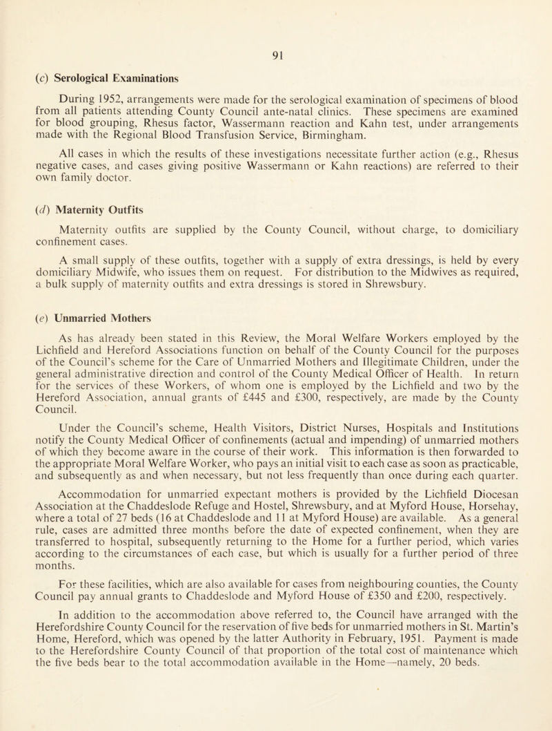 (c) Serological Examinations During 1952, arrangements were made for the serological examination of specimens of blood from all patients attending County Council ante-natal clinics. These specimens are examined for blood grouping, Rhesus factor, Wassermann reaction and Kahn test, under arrangements made with the Regional Blood Transfusion Service, Birmingham. All cases in which the results of these investigations necessitate further action (e.g.. Rhesus negative cases, and cases giving positive Wassermann or Kahn reactions) are referred to their own family doctor. (W) Maternity Outfits Maternity outfits are supplied by the County Council, without charge, to domiciliary confinement cases. A small supply of these outfits, together with a supply of extra dressings, is held by every domiciliary Midwife, who issues them on request. For distribution to the Midwives as required, a bulk supply of maternity outfits and extra dressings is stored in Shrewsbury. (c) Unmarried Mothers As has already been stated in this Review, the Moral Welfare Workers employed by the Lichfield and Hereford Associations function on behalf of the County Council for the purposes of the Council’s scheme for the Care of Unmarried Mothers and Illegitimate Children, under the general administrative direction and control of the County Medical Officer of Health. In return for the services of these Workers, of whom one is employed by the Lichfield and two by the Hereford Association, annual grants of £445 and £300, respectively, are made by the County Council. Under the Council’s scheme. Health Visitors, District Nurses, Hospitals and Institutions notify the County Medical Officer of confinements (actual and impending) of unmarried mothers of which they become aware in the course of their work. This information is then forwarded to the appropriate Moral Welfare Worker, who pays an initial visit to each case as soon as practicable, and subsequently as and when necessary, but not less frequently than once during each quarter. Accom.modation for unmarried expectant mothers is provided by the Lichfield Diocesan Association at the Chaddeslode Refuge and Hostel, Shrewsbury, and at Myford House, Horsehay, where a total of 27 beds (16 at Chaddeslode and 11 at Myford House) are available. As a general rule, cases are admitted three months before the date of expected confinement, when they are transferred to hospital, subsequently returning to the Home for a further period, which varies according to the circumstances of each case, but which is usually for a further period of three months. For these facilities, which are also available for cases from neighbouring counties, the County Council pay annual grants to Chaddeslode and Myford House of £350 and £200, respectively. In addition to the accommodation above referred to, the Council have arranged with the Herefordshire County Council for the reservation of five beds for unmarried mothers in St. Martin’s Home, Hereford, which was opened by the latter Authority in February, 1951. Payment is made to the Herefordshire County Council of that proportion of the total cost of maintenance which the five beds bear to the total accommodation available in the Home—^namely, 20 beds.