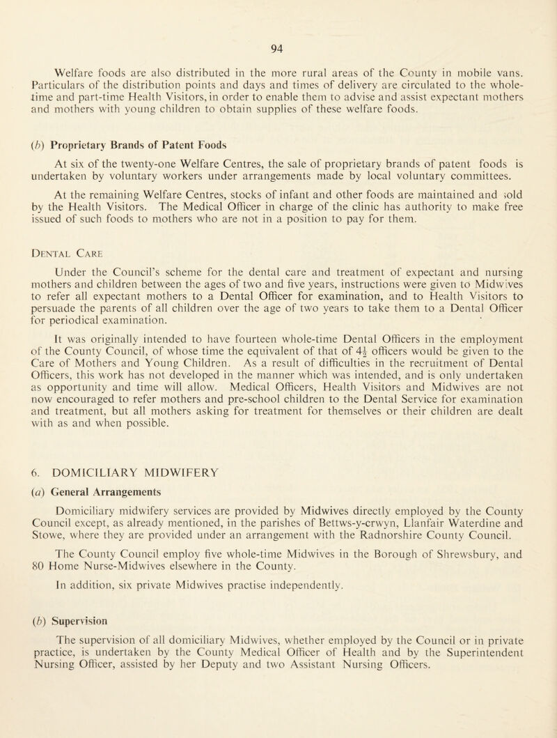 Welfare foods are also distributed in the more rural areas of the County in mobile vans. Particulars of the distribution points and days and times of delivery are circulated to the whole- lime and part-time Health Visitors, in order to enable them to advise and assist expectant mothers and mothers with young children to obtain supplies of these welfare foods. (/?) Proprietary Brands of Patent Foods At six of the twenty-one Welfare Centres, the sale of proprietary brands of patent foods is undertaken by voluntary workers under arrangements made by local voluntary committees. At the remaining Welfare Centres, stocks of infant and other foods are maintained and 5old by the Health Visitors. The Medical Officer in charge of the clinic has authority to make free issued of such foods to mothers who are not in a position to pay for them. Dental Care Under the Council’s scheme for the dental care and treatment of expectant and nursing mothers and children between the ages of two and five years, instructions were given to Midwives to refer all expectant mothers to a Dental Officer for examination, and to Health Visitors to persuade the parents of all children over the age of two years to take them to a Dental Officer for periodical examination. It was originally intended to have fourteen whole-time Dental Officers in the employment of the County Council, of whose time the equivalent of that of officers would be given to the Care of Mothers and Young Children. As a result of difficulties in the recruitment of Dental Officers, this work has not developed in the manner which was intended, and is only undertaken as opportunity and time will allow. Medical Officers, Health Visitors and Midwives are not now encouraged to refer mothers and pre-school children to the Dental Service for examination and treatment, but all mothers asking for treatment for themselves or their children are dealt with as and when possible. 6. DOMICILIARY MIDWIFERY {a) General Arrangements Domiciliary midwifery services are provided by Midwives directly employed by the County Council except, as already mentioned, in the parishes of Bettws-y-crwyn, Llanfair Waterdine and Stowe, where they are provided under an arrangement with the Radnorshire County Council. The County Council employ five whole-time Midwives in the Borough of Shrewsbury, and 80 Home Nurse-Midwives elsewhere in the County. In addition, six private Midwives practise independently. {b) Supervision The supervision of all domiciliary Midwives, whether employed by the Council or in private practice, is undertaken by the County Medical Officer of Health and by the Superintendent Nursing Officer, assisted by her Deputy and two Assistant Nursing Officers.
