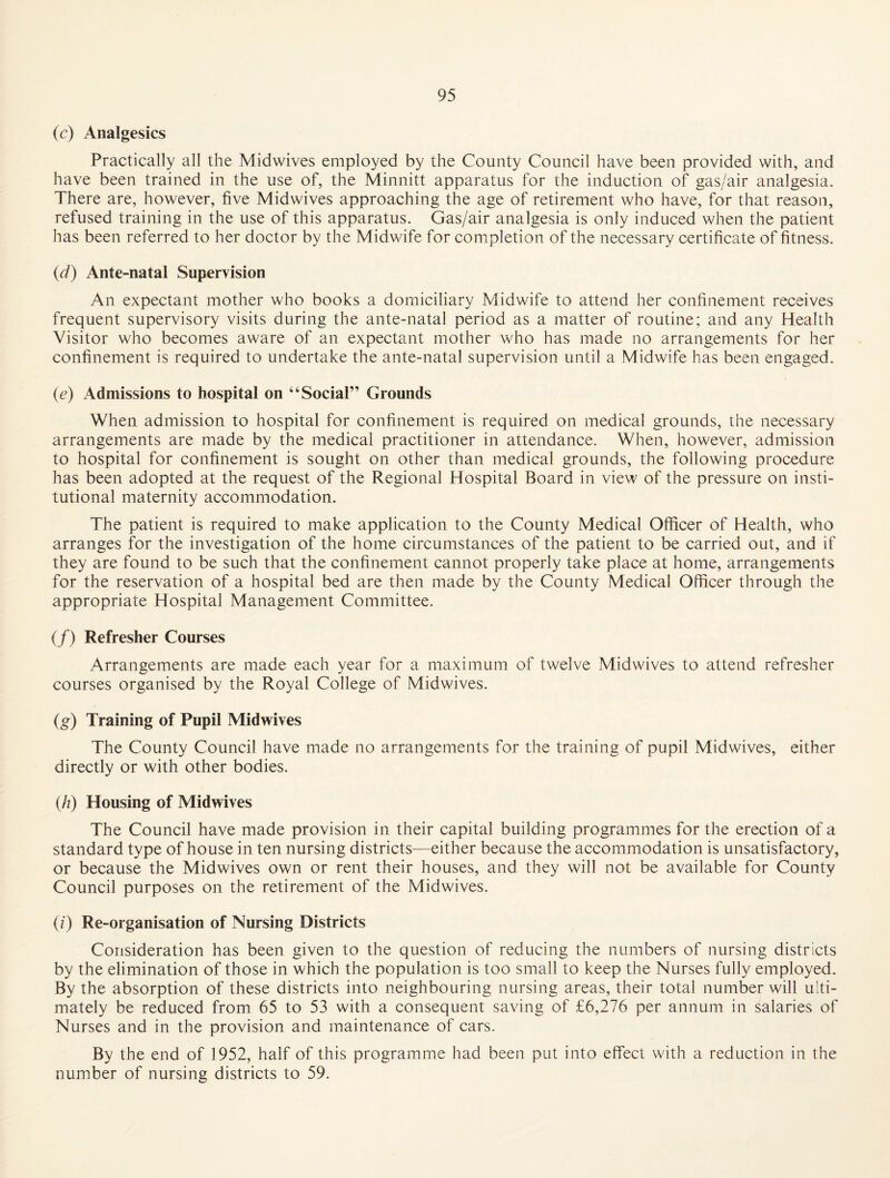 (c) Analgesics Practically all the Midwives employed by the County Council have been provided with, and have been trained in the use of, the Minnitt apparatus for the induction of gas/air analgesia. There are, however, five Midwives approaching the age of retirement who have, for that reason, refused training in the use of this apparatus. Gas/air analgesia is only induced when the patient has been referred to her doctor by the Midwife for completion of the necessary certificate of fitness. {d) Ante-natal Supervision An expectant mother who books a domiciliary Midwife to attend her confinement receives frequent supervisory visits during the ante-natal period as a matter of routine; and any Health Visitor who becomes aware of an expectant mother who has made no arrangements for her confinement is required to undertake the ante-natal supervision until a Midwife has been engaged. (e) Admissions to hospital on “Social” Grounds When admission to hospital for confinement is required on medical grounds, the necessary arrangements are made by the medical practitioner in attendance. When, however, admission to hospital for confinement is sought on other than medical grounds, the following procedure has been adopted at the request of the Regional Hospital Board in view of the pressure on insti¬ tutional maternity accommodation. The patient is required to make application to the County Medical Officer of Health, who arranges for the investigation of the home circumstances of the patient to be carried out, and if they are found to be such that the confinement cannot properly take place at home, arrangements for the reservation of a hospital bed are then made by the County Medical Officer through the appropriate Hospital Management Committee. (/) Refresher Courses Arrangements are made each year for a maximum of twelve Midwives to attend refresher courses organised by the Royal College of Midwives. (g) Training of Pupil Midwives The County Council have made no arrangements for the training of pupil Midwives, either directly or with other bodies. (/?) Housing of Midwives The Council have made provision in their capital building programmes for the erection of a standard type of house in ten nursing districts—either because the accommodation is unsatisfactory, or because the Midwives own or rent their houses, and they will not be available for County Council purposes on the retirement of the Midwives. (z) Re-organisation of Nursing Districts Consideration has been given to the question of reducing the numbers of nursing districts by the elimination of those in which the population is too small to keep the Nurses fully employed. By the absorption of these districts into neighbouring nursing areas, their total number will ulti¬ mately be reduced from 65 to 53 with a consequent saving of £6,276 per annum in salaries of Nurses and in the provision and maintenance of cars. By the end of 1952, half of this programme had been put into effect with a reduction in the number of nursing districts to 59.