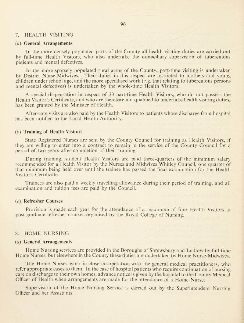 7. HEALTH VISITING (a) General Arrangements In the more densely populated parts of the County all health visiting duties are carried out by full-time Health Visitors, who also undertake the domiciliary supervision of tuberculous patients and mental defectives. In the more sparsely populated rural areas of the County, part-time visiting is undertaken by District Nurse-Midwives. Their duties in this respect are restricted to mothers and young children under school age, and the more specialised work (e.g. that relating to tuberculous persons and mental defectives) is undertaken by the whole-time Health Visitors. A special dispensation in respect of 33 part-time Health Visitors, who do not possess the Health Visitor’s Certificate, and who are therefore not qualified to undertake health visiting duties, has been granted by the Minister of Health. After-care visits are also paid by the Health Visitors to patients whose discharge from hospital has been notified to the Local Health Authority. {h) Training of Health Visitors State Registered Nurses are sent by the County Council for training as Health Visitors, if they are willing to enter into a contract to remain in the service of the County Council fDr a period of two years after completion of their training. During training, student Health Visitors are paid three-quarters of the minimum salary recommended for a Health Visitor by the Nurses and Midwives Whitley Council, one quarter of that minimum being held over until the trainee has passed the final examination for the Health Visitor’s Certificate. Trainees are also paid a weekly travelling allowance during their period of training, and all examination and tuition fees are paid by the Council. (c) Refresher Courses Provision is made each year for the attendance of a maximum of four Health Visitors at post-graduate refresher courses organised by the Royal College of Nursing. 8. HOME NURSING (a) General Arrangements Home Nursing services are provided in the Boroughs of Shrewsbury and Ludlow by full-time Home Nurses, but elsewhere in the County these duties are undertaken by Home Nurse-Midwives. The Home Nurses work in close co-operation with the general medical practitioners, who refer appropriate cases to them. In the case of hospital patients who require continuation of nursing care on discharge to their own homes, advance notice is given by the hospital to the County Medical Officer of Health when arrangements are made for the attendance of a Home Nurse. Supervision of the Home Nursing Service is carried out by the Superintendent Nursing Officer and her Assistants.