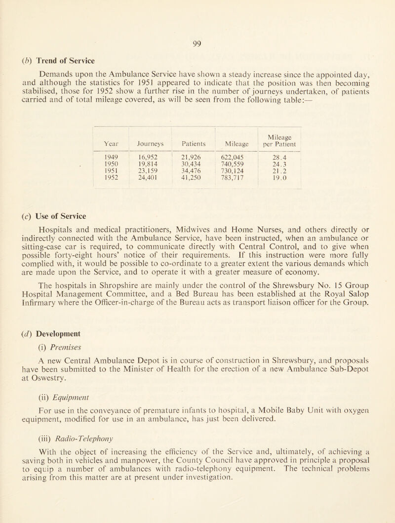 {b) Trend of Service Demands upon the Ambulance Service have shown a steady increase since the appointed day, and although the statistics for 1951 appeared to indicate that the position was then becoming stabilised, those for 1952 show a further rise in the number of journeys undertaken, of patients carried and of total mileage covered, as will be seen from the following table:— Year Journeys Patients Mileage Mileage ' per Patient 1949 16,952 21,926 622,045 28.4 1950 19,814 30,434 740,559 24.3 1951 23,159 34,476 730,124 21.2 1952 24,401 41,250 783,717 19.0 {c) Use of Service Hospitals and medical practitioners, Midwives and Home Nurses, and others directly or indirectly connected with the Ambulance Service, have been instructed, when an ambulance or sitting-case car is required, to communicate directly with Central Control, and to give when possible forty-eight hours’ notice of their requirements. If this instruction were more fully complied with, it would be possible to co-ordinate to a greater extent the various demands which are made upon the Service, and to operate it with a greater measure of economy. The hospitals in Shropshire are mainly under the control of the Shrewsbury No. 15 Group Hospital Management Committee, and a Bed Bureau has been established at the Royal Salop Infirmary where the Officer-in~charge of the Bureau acts as transport liaison officer for the Group. (d) Development (i) Premises A new Central Ambulance Depot is in course of construction in Shrewsbury, and proposals have been submitted to the Minister of Health for the erection of a new Ambulance Sub-Depot at Oswestry. (ii) Equipment For use in the conveyance of premature infants to hospital, a Mobile Baby Unit with oxygen equipment, modified for use in an ambulance, has just been delivered. (iii) Radio-Telephony With the object of increasing the efficiency of the Service and, ultimately, of achieving a saving both in vehicles and manpower, the County Council have approved in principle a proposal to equip a number of ambulances with radio-telephony equipment. The technical problems arising from this matter are at present under investigation.