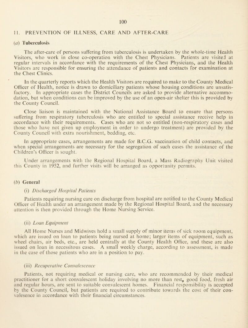 11. PREVENTION OF ILLNESS, CARE AND AFTER-CARE {a) Tuberculosis The after-care of persons suffering from tuberculosis is undertaken by the whole-time Health Visitors, who work in close co-operation with the Chest Physicians. Patients are visited at regular intervals in accordance with the requirements of the Chest Physicians, and the Health Visitors are responsible for ensuring the attendance of patients and contacts for examination at the Chest Clinics. In the quarterly reports which the Health Visitors are required to make to the County Medical Officer of Health, notice is drawn to domiciliary patients whose housing conditions are unsatis¬ factory. In appropriate cases the District Councils are asked to provide alternative accommo¬ dation, but when conditions can be improved by the use of an open-air shelter this is provided by the County Council. Close liaison is maintained with the National Assistance Board to ensure that persons suffering from respiratory tuberculosis who are entitled to special assistance receive help in accordance with their requirements. Cases who are not so entitled (non-respiratory cases and those who have not given up employment in order to undergo treatment) are provided by the County Council with extra nourishment, bedding, etc. In appropriate cases, arrangements are made for B.C.G. vaccination of child contacts, and when special arrangements are necessary for the segregation of such cases the assistance of the Children’s Officer is sought. Under arrangements with the Regional Elospital Board, a Mass Radiography Unit visited this County in 1952, and further visits will be arranged as opportunity permits. (b) General (i) Discharged Hospital Patients Patients requiring nursing care on discharge from hospital are notified to the County Medical Officer of Health under an arrangement made by the Regional Hospital Board, and the necessary attention is then provided through the Home Nursing Service. (ii) Loan Equipment All Home Nurses and Midwives hold a small supply of minor items of sick room equipment, which are issued on loan to patients being nursed at home; larger items of equipment, such as wheel chairs, air beds, etc., are held centrally at the County Health Office, and these are also issued on loan in necessitous cases. A small weekly charge, according to assessment, is made in the case of those patients who are in a position to pay. (iii) Recuperative Convalescence Patients, not requiring medical or nursing care, who are recommended by their medical practitioner for a short convalescent holiday involving no more than rest, good food, fresh air and regular hours, are sent to suitable convalescent homes. Financial responsibility is accepted by the County Council, but patients are required to contribute towards the cost of their con- valesence in accordance with their financial circumstances.