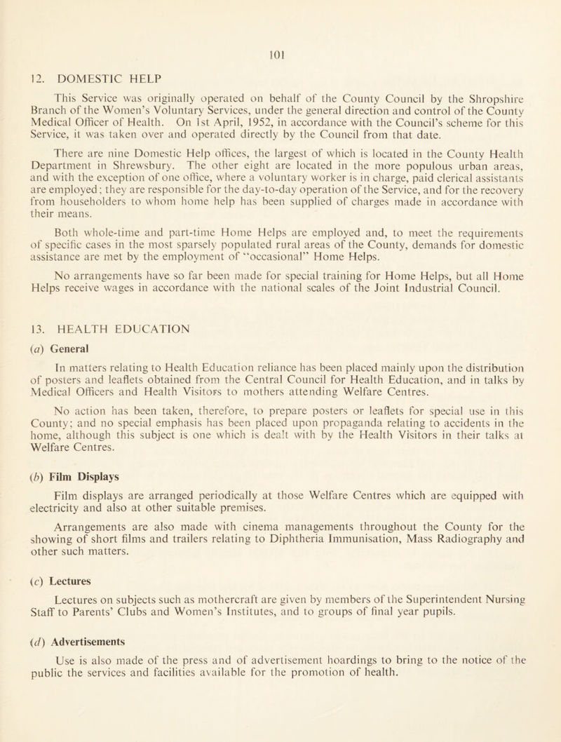 12. DOMESTIC HELP This Service was originally operated on behalf of the County Council by the Shropshire Branch of the Women’s Voluntary Services, under the general direction and control of the County Medical Officer of Health. On 1st April, 1952, in accordance with the Council’s scheme for this Service, it was taken over and operated directly by the Council from that date. There are nine Domestic Help ofhces, the largest of which is located in the County Health Department in Shrewsbury. The other eight are located in the more populous urban areas, and with the exception of one ofhce, where a voluntary worker is in charge, paid clerical assistants are employed; they are responsible for the day-to-day operation of the Service, and for the recovery from householders to whom home help has been supplied of charges made in accordance with their means. Both whole-time and part-time Home Helps are employed and, to meet the requirements of specific cases in the most sparsely populated rural areas of the County, demands for domestic assistance are met by the employment of ‘‘occasional” Home Helps. No arrangements have so far been made for special training for Home Helps, but all Home Helps receive wages in accordance with the national scales of the Joint Industrial Council. 13. HEALTH EDUCATION (a) General In matters relating to Health Education reliance has been placed mainly upon the distribution of posters and leaflets obtained from the Central Council for Health Education, and in talks by Medical Officers and Health Visitors to mothers attending Welfare Centres. No action has been taken, therefore, to prepare posters or leaflets for special use in this County; and no special emphasis has been placed upon propaganda relating to accidents in the home, although this subject is one which is dealt with by the Health Visitors in their talks at Welfare Centres. (Z?) Film Displays Film displays are arranged periodically at those Welfare Centres which are equipped with electricity and also at other suitable premises. Arrangements are also made with cinema managements throughout the County for the showing of short films and trailers relating to Diphtheria Immunisation, Mass Radiography and other such matters. (c) Lectures Lectures on subjects such as mothercraft are given by members of the Superintendent Nursing Staff to Parents’ Clubs and Women’s Institutes, and to groups of final year pupils. (d) Advertisements Use is also made of the press and of advertisement hoardings to bring to the notice of the public the services and facilities available for the promotion of health.