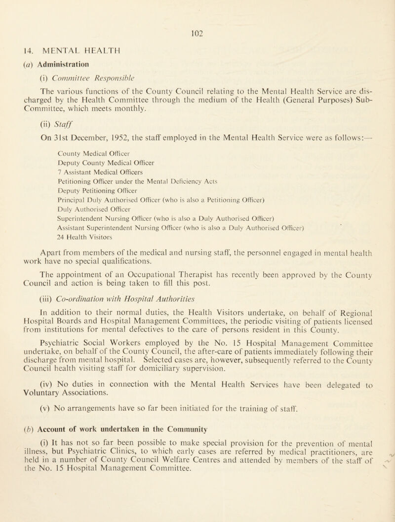 14. MENTAL HEALTH {a) Administration (i) Committee Responsible The various functions of the County Council relating to the Mental Health Service are dis¬ charged by the Health Committee through the medium of the Health (General Purposes) Sub- Committee, which meets monthly. (ii) Staff On 31st December, 1952, the staff employed in the Mental Health Service were as follows:— County Medical Officer Deputy County Medical Officer 7 Assistant Medical Officers Petitioning Officer under the Mental Deficiency Acts Deputy Petitioning Officer Principal Duly Authorised Officer (who is also a Petitioning Officer) Duly Authorised Officer Superintendent Nursing Officer (who is also a Duly Authorised Officer) Assistant Superintendent Nursing Officer (who is also a Duly Authorised Officer) 24 Health Visitors Apart from members of the medical and nursing staff, the personnel engaged in mental health work have no special qualifications. The appointment of an Occupational Therapist has recently been approved by the County Council and action is being taken to fill this post. (iii) Co-ordination with Hospital Authorities In addition to their normal duties, the Health Visitors undertake, on behalf of Regional Hospital Boards and Hospital Management Committees, the periodic visiting of patients licensed from institutions for mental defectives to the care of persons resident in this County. Psychiatric Social Workers employed by the No. 15 Hospital Management Committee undertake, on behalf of the County Council, the after-care of patients immediately following their discharge from mental hospital. Selected cases are, however, subsequently referred to the County Council health visiting staff for domiciliary supervision. (iv) No duties in connection with the Mental Health Services have been delegated to Voluntary Associations. (v) No arrangements have so far been initiated for the training of staff'. ib) Account of work undertaken in the Community (i) It has not so far been possible to make special provision for the prevention of mental illness, but Psychiatric Clinics, to which early cases are referred by medical practitioners, are held in a number of County Council Welfare Centres and attended by members of the staff of the No. 15 Hospital Management Committee.