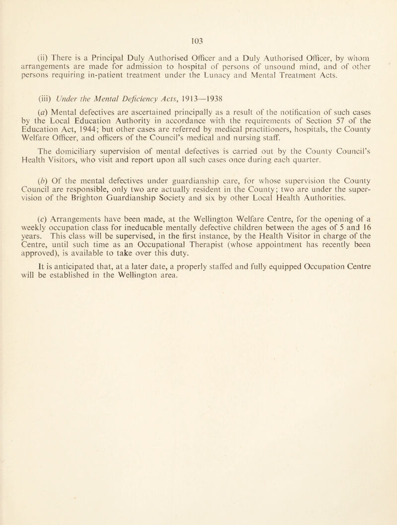 (ii) There is a Principal Duly Authorised Officer and a Duly Authorised Officer, by whom arrangements are made for admission to hospital of persons of unsound mind, and of other persons requiring in-patient treatment under the Lunacy and Mental Treatment Acts. (iii) Under the Mental Deficiency Acts, 1913—1938 {a) Mental defectives are ascertained principally as a result of the notification of such cases by the Local Education Authority in accordance with the requirements of Section 57 of the Education Act, 1944; but other cases are referred by medical practitioners, hospitals, the County Welfare Officer, and officers of the Council’s medical and nursing staff. The domiciliary supervision of mental defectives is carried out by the County Council’s Health Visitors, who visit and report upon all such cases once during each quarter. {b) Of the mental defectives under guardianship care, for whose supervision the County Council are responsible, only two are actually resident in the County; two are under the super¬ vision of the Brighton Guardianship Society and six by other Local Health Authorities. (c) Arrangements have been made, at the Wellington Welfare Centre, for the opening of a weekly occupation class for ineducable mentally defective children between the ages of 5 and 16 years. This class will be supervised, in the first instance, by the Health Visitor in charge of the Centre, until such time as an Occupational Therapist (whose appointment has recently been approved), is available to take over this duty. It is anticipated that, at a later date, a properly staffed and fully equipped Occupation Centre will be established in the Wellington area.