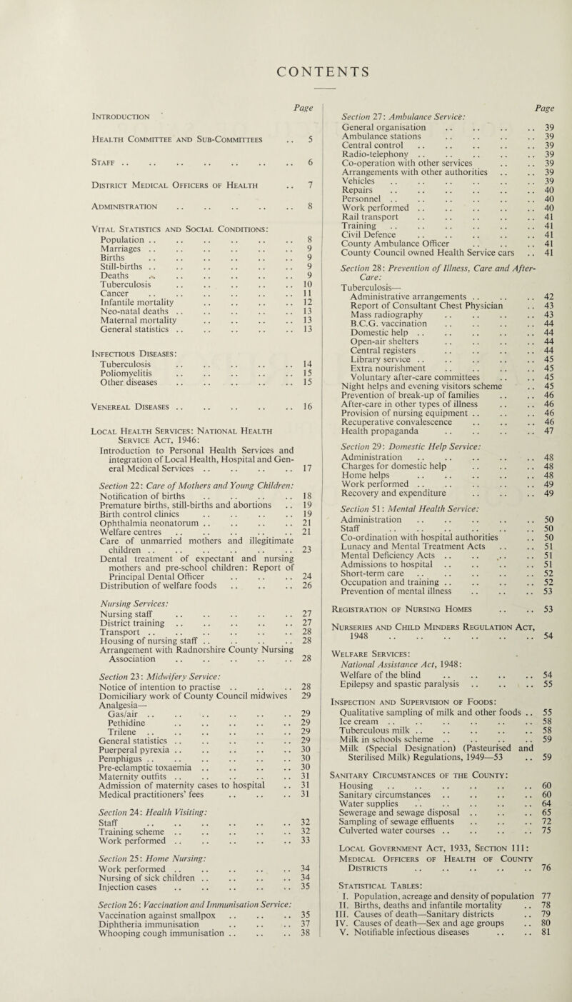 CONTENTS Page Introduction Health Committee and Sub-Committees .. 5 Staff.6 District Medical Officers of Health .. 7 Administration .. .. .. .. .. 8 Vital Statistics and Social Conditions; Population .. .. .. .. .. .. 8 Marriages .. .. .. .. .. .. 9 Births .. .. .. .. .. .. 9 Still-births.9 Deaths ... .. .. .. .. .. 9 Tuberculosis .. .. .. .. ..10 Cancer .. .. .. .. .. ..11 Infantile mortality .. .. .. .. 12 Neo-natal deaths .. .. .. .. .. 13 Maternal mortality .. .. .. .. 13 General statistics .. .. .. .. ..13 Infectious Diseases: Tuberculosis .. .. .. .. .. 14 Poliomyelitis .. .. .. .. ..15 Other diseases .. .. .. .. .. 15 Venereal Diseases .. .. .. .. .. 16 Local Health Services: National Health Service Act, 1946: Introduction to Personal Health Services and integration of Local Health, Hospital and Gen¬ eral Medical Services .. .. .. .. 17 Section 22: Care of Mothers and Young Children: Notification of births .. .. .. .. 18 Premature births, still-births and abortions .. 19 Birth control clinics .. .. .. .. 19 Ophthalmia neonatorum .. .. .. ..21 Welfare centres .. .. .. .. ..21 Care of unmarried mothers and illegitimate children .. .. .. .. .. .. 23 Dental treatment of expectant and nursing mothers and pre-school children: Report of Principal Dental Officer .. .. .. 24 Distribution of welfare foods .. .. .. 26 Nursing Services: Nursing staff .. .. .. .. .. 27 District training .. .. .. .. .. 27 Transport .. .. .. .. .. .. 28 Housing of nursing staff .. .. .. .. 28 Arrangement with Radnorshire County Nursing Association .. .. .. .. .. 28 Section 23: Midwifery Service: Notice of intention to practise .. .. .. 28 Domiciliary work of County Council midwives 29 Analgesia—• Gas/air .. .. .. .. .. .. 29 Pethidine .. .. .. .. .. 29 Trilene .. .. .. .. .. .. 29 General statistics .. .. .. .. .. 29 Puerperal pyrexia .. .. .. .. .. 30 Pemphigus .. .. .. .. .. .. 30 Pre-eclamptic toxaemia .. .. .. .. 30 Maternity outfits .. .. .. .. ..31 Admission of maternity cases to hospital .. 31 Medical practitioners’fees .. .. .. 31 Section 24: Health Visiting: Staff .32 Training seheme .. .. .. .. .. 32 Work performed .. .. .. .. .. 33 Section 25: Home Nursing: Work performed .. .. .. .. .. 34 Nursing of sick children .. .. .. .. 34 Injection cases .. .. .. .. .. 35 Section 26; Vaccination and Immunisation Service: Vaccination against smallpox .. .. .. 35 Diphtheria immunisation .. .. .. 37 Whooping cough immunisation .. .. .. 38 Section 27; Ambulance Service: Page General organisation 39 Ambulance stations 39 Central control 39 Radio-telephony .. 39 Co-operation with other services 39 Arrangements with other authorities 39 Vehicles 39 Repairs 40 Personnel .. 40 Work performed .. , , 40 Rail transport , , 41 Training , , 41 Civil Defence 41 County Ambulance Officer 41 County Council owned Health Service cars 41 Section 28: Prevention of Illness, Care and After- Care: Tuberculosis—• Administrative arrangements .. 42 Report of Consultant Chest Physician 43 Mass radiography , , 43 B.C.G. vaccination 44 Domestic help .. 44 Open-air shelters 44 Central registers 44 Library service .. , , 45 Extra nourishment 45 Voluntary after-care committees 45 Night helps and evening visitors scheme 45 Prevention of break-up of families 46 After-care in other types of illness 46 Provision of nursing equipment .. , , 46 Recuperative convalescence 46 Health propaganda 47 Section 29: Domestic Help Service: Administration 48 Charges for domestic help 48 Home helps 48 Work performed .. , , 49 Recovery and expenditure 49 Section 51: Mental Health Service: Administration 50 Staff . .. 50 Co-ordination with hospital authorities 50 Lunacy and Mental Treatment Acts 51 Mental Deficiency Acts .. 51 Admissions to hospital 51 Short-term care , , 52 Occupation and training .. 52 Prevention of mental illness 53 Registration of Nursing Homes • • 53 Nurseries and Child Minders Regulation Act, 1948 . 54 Welfare Services : National Assistance Act, 1948: Welfare of the blind .. .. .. .. 54 Epilepsy and spastic paralysis .. .. .. 55 Inspection and Supervision of Foods: Qualitative sampling of milk and other foods .. 55 Ice cream .. .. .. .. .. .. 58 Tuberculous milk .. .. .. .. .. 58 Milk in schools scheme .. .. .. .. 59 Milk (Special Designation) (Pasteurised and Sterilised Milk) Regulations, 1949—-53 .. 59 Sanitary Circumstances of the County: Housing .. .. .. .. .. .. 60 Sanitary circumstances .. .. .. .. 60 Water supplies . . .. .. .. ..64 Sewerage and sewage disposal .. .. .. 65 Sampling of sewage effluents .. .. .. 72 Culverted water courses .. .. .. .. 75 Local Government Act, 1933, Section 111: Medical Officers of Health of County Districts .76 Statistical Tables: I. Population, acreage and density of population 77 II. Births, deaths and infantile mortality .. 78 HI. Causes of death—Sanitary districts .. 79 IV. Causes of death—Sex and age groups .. 80 V. Notifiable infectious diseases .. .. 81