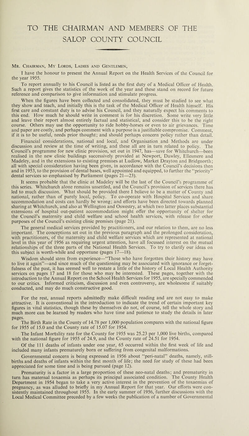 TO THE CHAIRMAN AND MEMBERS OF THE SALOP COUNTY COUNCIL Mr. Chairman, My Lords, Ladies and Gentlemen, I have the honour to present the Annual Report on the Health Services of the Council for the year 1955. To report annually to his Council is listed as the first duty of a Medical Officer of Health. Such a report gives the statistics of the work of the year and these stand on record for future reference and comparison to give information and stimulate progress. When the figures have been collected and consolidated, they must be studied to see what they show and teach, and initially this is the task of the Medical Officer of Health himself. His first care and constant duty is to advise his Council, and they naturally expect his comments to this end. How much he should write in comment is for his discretion. Some write very little and leave their report almost entirely factual and statistical, and consider this to be the right course. Others may use the opportunity to ride hobby-horses or even to air grievances. Time and paper are costly, and perhaps comment with a purpose is a justifiable compromise. Comment, if it is to be useful, needs prior thought; and should perhaps concern policy rather than detail. Financial considerations, national and local, and Organisation and Methods are under discussion and review at the time of writing, and these all are in turn related to policy. The Council’s programme for new clinic provision, set out in 1947, has—save for Whitchurch—been realised in the new clinic buildings successively provided at Newport, Dawley, Ellesmere and Madeley, and in the extensions to existing premises at Ludlow, Market Drayton and Bridgnorth; all with special consideration having been given, in accordance with the Council’s decisions then and in 1953, to the provision of dental bases, well appointed and equipped, to further the “priority” dental services so emphasised by Parliament (pages 21—23). It seems probable that the clinic at Madeley will be the last of the Council’s programme of this series. Whitchurch alone remains unsettled, and the Council’s provision of services there has led to much discussion. What should be provided there I believe to be a matter of County and national, rather than of purely local, policy. To co-operate with Hospital Services and share accommodation and costs can hardly be wrong; and efforts have been directed towards planned sharing at Whitchurch, and also at Wellington and Oswestry, at which two latter places substantial extensions of hospital out-patient accommodation might offer the opportunity of shelter for the Council’s maternity and cliild welfare and school health services, with release for other purposes of the Council’s existing clinic premises (page 21). The general medical services provided by practitioners, and our relation to them, are no less important. The conceptions set out in the previous paragraph and the prolonged consideration, with practitioners, of the maternity and child welfare services which are represented at national level in this year of 1956 as requiring urgent attention, have all focussed interest on the mutual relationships of the three parts of the National Health Services. To try to clarify our ideas on this subject is worth-while and opportune (pages 17—18). Wisdom should stem from experience—“Those who have forgotten their history may have to live it again”—and since much of the questioning may be associated with ignorance or forget¬ fulness of the past, it has seemed well to restate a little of the history of Local Health Authority services on pages 17 and 18 for those who may be interested. These pages, together with the introduction to the Annual Report on the School Health Services for 1955, are specially commended to our critics. Informed criticism, discussion and even controversy, are wholesome if suitably conducted, and may do much constructive good. For the rest, annual reports admittedly make difficult reading and are not easy to make attractive. It is conventional in the introduction to indicate the trend of certain important key figures in vital statistics, though these by themselves do not, of course, tell the whole story and much more can be learned by readers who have time and patience to study the details in later pages. The Birth Rate in the County of 14.78 per 1,000 population compares with the national figure for 1955 of 15.0 and the County rate of 15.07 for 1954. The Infant Mortality rate for the County for 1955 was 25.23 per 1,000 live births, compared with the national figure for 1955 of 24.9, and the County rate of 24.51 for 1954. Of the 111 deaths of infants under one year, 65 occurred within the first week of life and included many infants prematurely born or suffering from congenital malformations. Governmental concern is being expressed in 1956 about “peri-natal” deaths, namely, still¬ births and deaths of infants within the first month of life; the need for study of these had been appreciated for some time and is being pursued (page 12). Prematurity is a factor in a large proportion of these neo-natal deaths; and prematurity in turn has maternal toxaemia as perhaps its principal associated condition. The County Health Department in 1954 began to take a very active interest in the prevention of the toxaemias of pregnancy, as was alluded to briefly in my Annual Report for that year. Our efforts were con¬ sistently maintained throughout 1955. In the early summer of 1956, further discussions with the Local Medical Committee preceded by a few weeks the publication of a number of Governmental