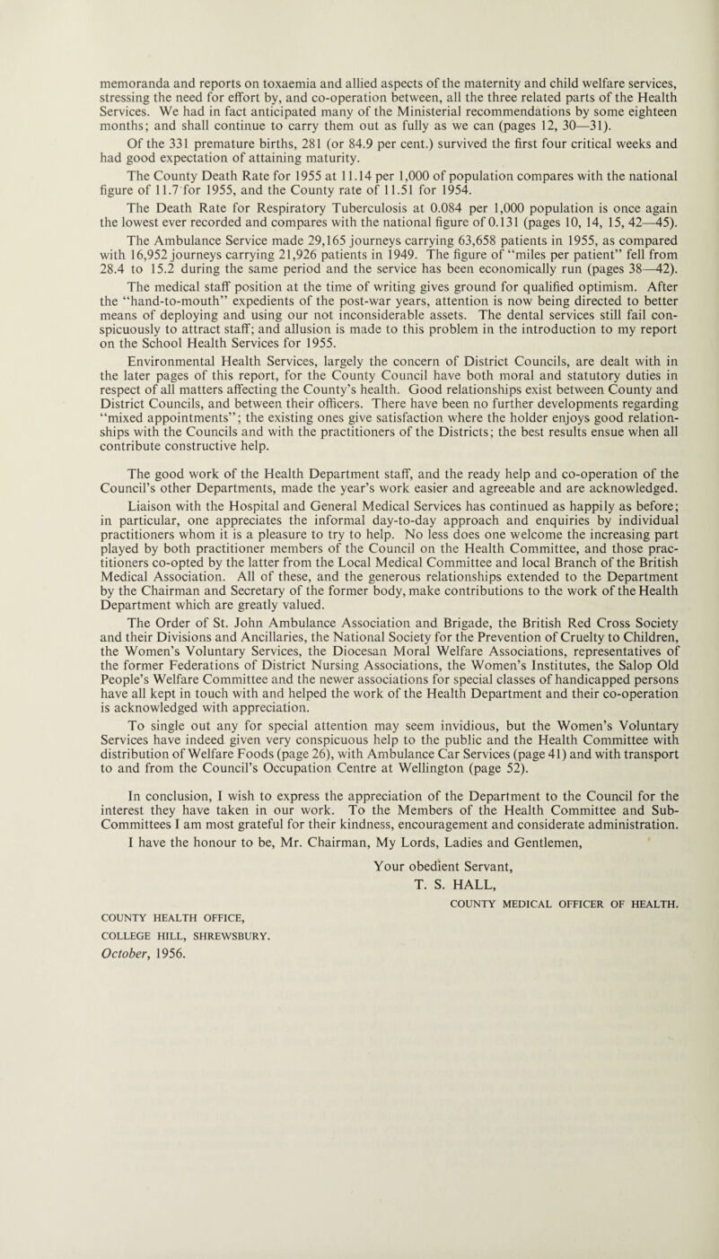 memoranda and reports on toxaemia and allied aspects of the maternity and child welfare services, stressing the need for effort by, and co-operation between, all the three related parts of the Health Services. We had in fact anticipated many of the Ministerial recommendations by some eighteen months; and shall continue to carry them out as fully as we can (pages 12, 30—31). Of the 331 premature births, 281 (or 84.9 per cent.) survived the first four critical weeks and had good expectation of attaining maturity. The County Death Rate for 1955 at 11.14 per 1,000 of population compares with the national figure of 11.7 for 1955, and the County rate of 11.51 for 1954. The Death Rate for Respiratory Tuberculosis at 0.084 per 1,000 population is once again the lowest ever recorded and compares with the national figure of 0.131 (pages 10, 14, 15, 42—45). The Ambulance Service made 29,165 journeys carrying 63,658 patients in 1955, as compared with 16,952 journeys carrying 21,926 patients in 1949. The figure of “miles per patient” fell from 28.4 to 15.2 during the same period and the service has been economically run (pages 38—42). The medical staff position at the time of writing gives ground for qualified optimism. After the “hand-to-mouth” expedients of the post-war years, attention is now being directed to better means of deploying and using our not inconsiderable assets. The dental services still fail con¬ spicuously to attract staff; and allusion is made to this problem in the introduction to my report on the School Health Services for 1955. Environmental Health Services, largely the concern of District Councils, are dealt with in the later pages of this report, for the County Council have both moral and statutory duties in respect of all matters affecting the County’s health. Good relationships exist between County and District Councils, and between their officers. There have been no further developments regarding “mixed appointments”; the existing ones give satisfaction where the holder enjoys good relation¬ ships with the Councils and with the practitioners of the Districts; the best results ensue when all contribute constructive help. The good work of the Health Department staff, and the ready help and co-operation of the Council’s other Departments, made the year’s work easier and agreeable and are acknowledged. Liaison with the Hospital and General Medical Services has continued as happily as before; in particular, one appreciates the informal day-to-day approach and enquiries by individual practitioners whom it is a pleasure to try to help. No less does one welcome the increasing part played by both practitioner members of the Council on the Health Committee, and those prac¬ titioners co-opted by the latter from the Local Medical Committee and local Branch of the British Medical Association. All of these, and the generous relationships extended to the Department by the Chairman and Secretary of the former body, make contributions to the work of the Health Department which are greatly valued. The Order of St. John Ambulance Association and Brigade, the British Red Cross Society and their Divisions and Ancillaries, the National Society for the Prevention of Cruelty to Children, the Women’s Voluntary Services, the Diocesan Moral Welfare Associations, representatives of the former Federations of District Nursing Associations, the Women’s Institutes, the Salop Old People’s Welfare Committee and the newer associations for special classes of handicapped persons have all kept in touch with and helped the work of the Health Department and their co-operation is acknowledged with appreciation. To single out any for special attention may seem invidious, but the Women’s Voluntary Services have indeed given very conspicuous help to the public and the Health Committee with distribution of Welfare Foods (page 26), with Ambulance Car Services (page 41) and with transport to and from the Council’s Occupation Centre at Wellington (page 52). In conclusion, I wish to express the appreciation of the Department to the Council for the interest they have taken in our work. To the Members of the Health Committee and Sub¬ committees I am most grateful for their kindness, encouragement and considerate administration. I have the honour to be, Mr. Chairman, My Lords, Ladies and Gentlemen, Your obedient Servant, T. S. HALL, COUNTY MEDICAL OFFICER OF HEALTH. COUNTY HEALTH OFFICE, COLLEGE HILL, SHREWSBURY.
