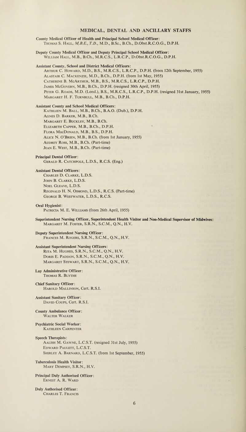 MEDICAL, DENTAL AND ANCILLARY STAFFS County Medical Officer of Health and Principal School Medical Officer: Thomas S. Hall, T.D., M.D., B.Sc., B.Ch., D.Obst.R.C.O.G., D.P.H. Deputy County Medical Officer and Deputy Principal School Medical Officer: William Hall, M.B., B.Ch., M.R.C.S., L.R.C.P., D.Obst.R.C.O.G., D.P.H. Assistant County, School and District Medical Officers: Arthur C. Howard, M.D., B.S., M.R.C.S., L.R.C.P., D.P.H. (from 12th September, 1955) Alastair C. Mackenzie, M.D., B.Ch., D.P.H. (from 1st May, 1955) Catherine B. McArthur, M.B., B.S., M.R.C.S., L.R.C.P., D.P.H. James McGovern, M.B., B.Ch., D.P.H. (resigned 30th April, 1955) Peter G. Roads, M.D. (Lond.), B.S., M.R.C.S., L.R.C.P., D.P.H. (resigned 31st January, 1955) Margaret H. F. Turnbull, M.B., B.Ch., D.P.H. Assistant County and School Medical Officers: Kathleen M. Ball, M.B., B.Ch., B.A.O. (Dub.), D.P.H. Agnes D. Barker, M.B., B.Ch. Margaret E. Buckley, M.B., B.Ch. Elizabeth Capper, M.B., B.Ch., D.P.H. Flora MucDonald, M.B., B.S., D.P.H. Alice N. O’Brien, M.B., B.Ch. (from 1st January, 1955) Audrey Ross, M.B., B.Ch. (Part-time) Jean E. West, M.B., B.Ch. (Part-time) Principal Dental Officer: Gerald R. Catchpole, L.D.S., R.C.S. (Eng.) Assistant Dental Officers: Charles D. Clarke, L.D.S. John B. Clarke, L.D.S. Noel Gleave, L.D.S. Reginald H. N. Osmond, L.D.S., R.C.S. (Part-time) George B. Westwater, L.D.S., R.C.S. Oral Hygienist: Patricia M. E. Williams (from 26th April, 1955) Superintendent Nursing Officer, Superintendent Health Visitor and Non-Medical Supervisor of Midwives: Margaret M. Foster, S.R.N., S.C.M., Q.N., H.V. Deputy Superintendent Nursing Officer: Frances M. Rogers, S.R.N., S.C.M., Q.N., H.V. Assistant Superintendent Nursing Officers: Rita M. Hughes, S.R.N., S.C.M., Q.N., H.V. Doris E. Paddon, S.R.N., S.C.M., Q.N., H.V. Margaret Stewart, S.R.N., S.C.M., Q.N., H.V. Lay Administrative Officer: Thomas R. Blythe Chief Sanitary Officer: Harold Mallinson, Cert. R.S.I. Assistant Sanitary Officer: David Coups, Cert. R.S.I. County Ambulance Officer: Walter Walker Psychiatric Social Worker: Kathleen Carpenter Speech Therapists: Aalish M. Gawne, L.C.S.T. (resigned 31st July, 1955) Edward Paulett, L.C.S.T. Shirley A. Barnard, L.C.S.T. (from 1st September, 1955) Tuberculosis Health Visitor: Mary Dempsey, S.R.N., H.V. Principal Duly Authorised Officer: Ernest A. R. Ward Duly Authorised Officer: Charles T. Francis