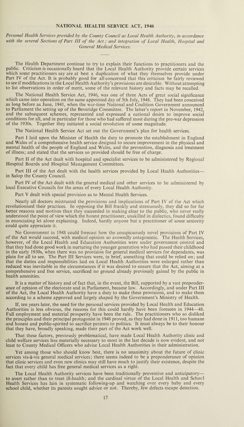 NATIONAL HEALTH SERVICE ACT, 1946 Personal Health Services provided by the County Council as Local Health Authority, in accordance with the several Sections of Part HI of the Act; and integration of Local Health, Hospital and General Medical Services. The Health Department continue to try to explain their functions to practitioners and the public. Criticism is occasionally heard that the Local Health Authority provide certain services which some practitioners say are at best a duplication of what they themselves provide under Part IV of the Act. It is probably good for all concerned that this criticism be fairly reviewed to see if modifications in the Local Health Authority’s provisions are desirable. Without attempting to list observations in order of merit, some of the relevant history and facts may be recalled. The National Health Service Act, 1946, was one of three Acts of great social significance which came into operation on the same appointed day of 5th July, 1948. They had been conceived as long before as June, 1941, when the war-time National and Coalition Government announced to Parliament the setting up of the Beveridge Committee. The latter’s report in November, 1942, and the subsequent schemes, represented and expressed a national desire to improve social conditions for all, and in particular for those who had suffered most during the pre-war depression of the 1930s. Together they initiated a social revolution of some magnitude. The National Health Service Act set out the Government’s plan for health services. Part I laid upon the Minister of Health the duty to promote the establishment in England and Wales of a comprehensive health service designed to secure improvement in the physical and mental health of the people of England and Wales, and the prevention, diagnosis and treatment of illness; and stated that the services so provided should be free of charge. Part II of the Act dealt with hospital and specialist services to be administered by Regional Hospital Boards and Hospital Management Committees. Part III of the Act dealt with the health services provided by Local Health Authorities— in Salop the County Council. Part IV of the Act dealt with the general medical and other services to be administered by local Executive Councils for the areas of every Local Health Authority. Part V dealt with special provision as to Mental Health Services. Nearly all doctors mistrusted the provisions and implications of Part IV of the Act which revolutionised their practices. In opposing the Bill frankly and strenuously, they did so for far better reasons and motives than they succeeded in making clear to the public, who never really understood the point of view wliich the honest practitioner, unskilled in dialectics, found difficulty in enunciating let alone explaining. Indeed, hardly anyone but a practitioner of some seniority could quite appreciate it. No Government in 1948 could forecast how the conspicuously novel provisions of Part IV of the Act would succeed, with medical opinion so avowedly antagonistic. The Health Services, however, of the Local Health and Education Authorities were under government control and that they had done good work in nurturing the younger generation who had passed their childhood in the early 1930s, when there was no provision for general medical services for dependants, was plain for all to see. The Part III Services were, in brief, something that could be relied on; and that the duties and responsibilities laid on Local Health Authorities were enlarged rather than reduced was inevitable in the circumstances if it was desired to ensure that the Act, aiming at a comprehensive and free service, sacrificed no ground already previously gained by the public in health amenities. It is a matter of history and of fact that, in the event, the Bill, supported by a vast preponder¬ ance of opinion of the electorate and in Parliament, became law. Accordingly, and under Part III of the Act, the Local Health Authority have a duty to make these provisions, and to make them according to a scheme approved and largely shaped by the Government’s Ministry of Health. If, ten years later, the need for the personal services provided by Local Health and Education Authorities is less obvious, the reasons for this could hardly have been foreseen in 1944—48. Eull employment and material prosperity have been the rule. The practitioners who so disliked the principles and their principal protagonist in 1948 proved, as they had done in 1911, too humane and honest and public-spirited to sacrifice patients to politics. It must always be to their honour that they have, broadly speaking, made their part of the Act work well. That these factors, previously problematical, have made Local Health Authority clinic and child welfare services less materially necessary to most in the last decade is now evident, and not least to County Medical Officers who advise Local Health Authorities in their administration. Yet among those who should know best, there is no unanimity about the future of elinic services vis-a-vis general medical services; there seems indeed to be a preponderance of opinion that clinic services and even new clinics may still have much to justify their existence, despite the fact that every child has free general medical services as a right. The Local Health Authority services have been traditionally preventive and anticipatory— to avert rather than to treat ill-health; and the cardinal virtue of the Local Health and School Health Services has lain in systematic following-up and watching over every baby and every school child, whether its parents sought advice or not. Thereby, few defects escape detection.