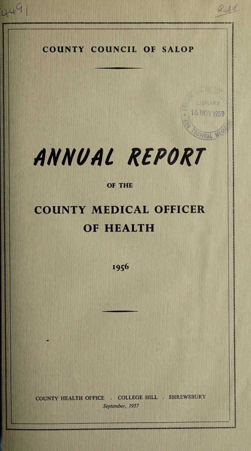 Ur A. lUlllIMIIiaiUMMUfMIIMIIIMiatlMllliaillliailMIIMiailllflllllllMlfBlIlllimillllllllltMMIMIIMMltflMBIlaMIBmaaiaiflllllltlllSIllBimaiKIKl COUNTY COUNCIL OF SALOP II vv* ANNUAL REPORT OF THE COUNTY MEDICAL OFFICER OF HEALTH 1956 COUNTY HEALTH OFFICE . COLLEGE HILL . SHREWSBURY September, 1957 i£