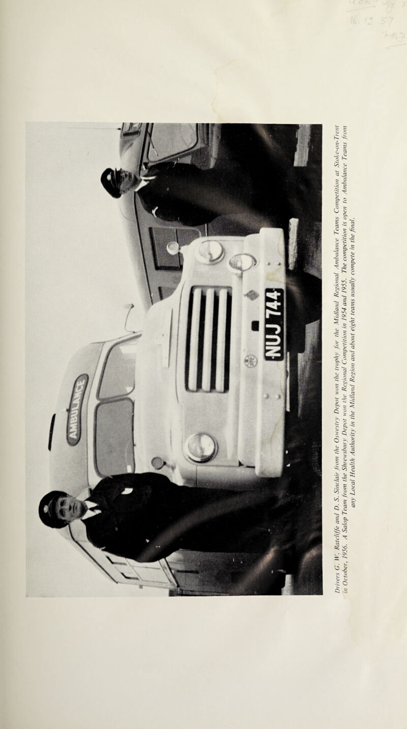 Drivers G. W. Ratcliffe and D. S. Sinclair from the Oswestry Depot won the trophy for the Midland Regional Ambulance Teams Competition at Stoke-on-Trent in October, 1956. A Salop Team from the Shrewsbury Depot won the Regional Competition in 1954 and 1955. The competition is open to Ambulance Teams from any Local Health Authority in the Midland Region and about eight teams usually compete in the final.
