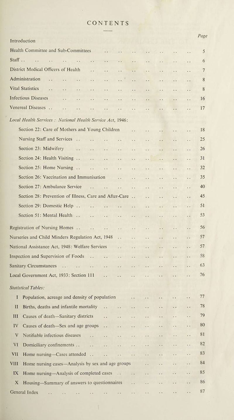 CONTENTS Introduction Health Committee and Sub-Committees Staff. District Medical Officers of Health Administration Vital Statistics Infectious Diseases Venereal Diseases Local Health Services : National Health Service Act, 1946: Section 22: Care of Mothers and Young Children Nursing Staff and Services Section 23: Midwifery Section 24: Health Visiting Section 25: Home Nursing .. Section 26: Vaccination and Immunisation Section 27: Ambulance Service Section 28: Prevention of Illness, Care and After-Care Section 29: Domestic Help .. Section 51: Mental Health Registration of Nursing Homes Nurseries and Child Minders Regulation Act, 1948 National Assistance Act, 1948: Welfare Services Inspection and Supervision of Foods Sanitary Circumstances Local Government Act, 1933: Section 111 Statistical Tables: I Population, acreage and density of population II Births, deaths and infantile mortality III Causes of death—Sanitary districts IV Causes of death—Sex and age groups V Notifiable infectious diseases VI Domiciliary confinements VII Home nursing—Cases attended VIII Home nursing cases—Analysis by sex and age groups IX Home nursing—Analysis of completed cases X Housing—Summary of answers to questionnaires General Index Page 5 6 7 8 8 16 17 18 25 26 31 32 35 40 45 51 53 56 57 57 58 63 76 77 78 79 80 81 82 83 84 85 86 87