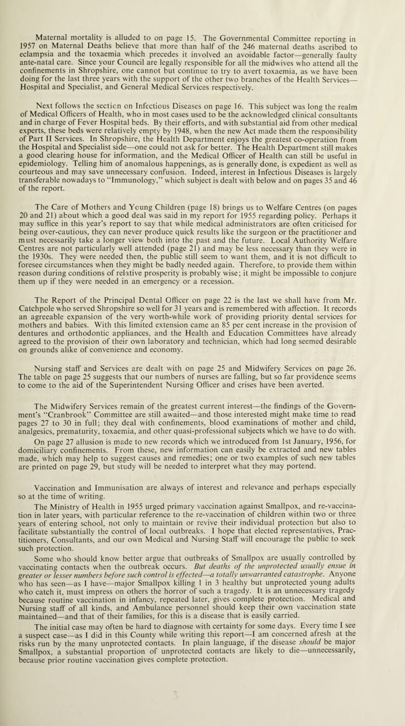 1957 on Maternal Deaths believe that more than half of the 246 maternal deaths ascribed to eclampsia and the toxaemia which precedes it involved an avoidable factor—generally faulty ante-natal care. Since your Council are legally responsible for all the midwives who attend all the confinements in Shropshire, one cannot but continue to try to avert toxaemia, as we have been doing for the last three years with the support of the other two branches of the Health Services— Hospital and Specialist, and General Medical Services respectively. Next follows the section on Infectious Diseases on page 16. This subject was long the realm of Medical Officers of Health, who in most cases used to be the acknowledged clinical consultants and in charge of Fever Hospital beds. By their efforts, and with substantial aid from other medical experts, these beds were relatively empty by 1948, when the new Act made them the responsibility of Part II Services. In Shropshire, the Health Department enjoys the greatest co-operation from the Hospital and Specialist side—one could not ask for better. The Health Department still makes a good clearing house for information, and the Medical Officer of Health can still be useful in epidemiology. Telling him of anomalous happenings, as is generally done, is expedient as well as courteous and may save unnecessary confusion. Indeed, interest in Infectious Diseases is largely transferable nowadays to “Immunology,” which subject is dealt with below and on pages 35 and 46 of the report. The Care of Mothers and Young Children (page 18) brings us to Welfare Centres (on pages 20 and 21) about which a good deal was said in my report for 1955 regarding policy. Perhaps it may suffice in this year’s report to say that while medical administrators are often criticised for being over-cautious, they can never produce quick results like the surgeon or the practitioner and must necessarily take a longer view both into the past and the future. Local Authority Welfare Centres are not particularly well attended (page 21) and may be less necessary than they were in the 1930s. They were needed then, the public still seem to want them, and it is not difficult to foresee circumstances when they might be badly needed again. Therefore, to provide them within reason during conditions of relative prosperity is probably wise; it might be impossible to conjure them up if they were needed in an emergency or a recession. The Report of the Principal Dental Officer on page 22 is the last we shall have from Mr. Catchpole who served Shropshire so well for 31 years and is remembered with affection. It records an agreeable expansion of the very worth-while work of providing priority dental services for mothers and babies. With this limited extension came an 85 per cent increase in the provision of dentures and orthodontic appliances, and the Health and Education Committees have already agreed to the provision of their own laboratory and technician, which had long seemed desirable on grounds alike of convenience and economy. Nursing staff and Services are dealt with on page 25 and Midwifery Services on page 26. The table on page 25 suggests that our numbers of nurses are falling, but so far providence seems to come to the aid of the Superintendent Nursing Officer and crises have been averted. The Midwifery Services remain of the greatest current interest—the findings of the Govern¬ ment’s “Cranbrooic” Committee are still awaited—and those interested might make time to read pages 27 to 30 in full; they deal with confinements, blood examinations of mother and child, analgesics, prematurity, toxaemia, and other quasi-professional subjects which we have to do with. On page 27 allusion is made to new records which we introduced from 1st January, 1956, for domiciliary confinements. From these, new information can easily be extracted and new tables made, which may help to suggest causes and remedies; one or two examples of such new tables are printed on page 29, but study will be needed to interpret what they may portend. Vaccination and Immunisation are always of interest and relevance and perhaps especially so at the time of writing. The Ministry of Health in 1955 urged primary vaccination against Smallpox, and re-vaccina¬ tion in later years, with particular reference to the re-vaccination of children within two or three years of entering school, not only to maintain or revive their individual protection but also to facilitate substantially the control of local outbreaks. I hope that elected representatives, Prac¬ titioners, Consultants, and our own Medical and Nursing Staff will encourage the public to seek such protection. Some who should know better argue that outbreaks of Smallpox are usually controlled by vaccinating contacts when the outbreak occurs. But deaths of the unprotected usually ensue in greater or lesser numbers before such control is effected—a totally unwarranted catastrophe. Anyone who has seen—as I have—major Smallpox killing 1 in 3 healthy but unprotected young adults who catch it, must impress on others the horror of such a tragedy. It is an unnecessary tragedy because routine vaccination in infancy, repeated later, gives complete protection. Medical and Nursing staff of all kinds, and Ambulance personnel should keep their own vaccination state maintained—and that of their families, for this is a disease that is easily carried. The initial case may often be hard to diagnose with certainty for some days. Every time I see a suspect case—as I did in this County while writing this report—I am concerned afresh at the risks run by the many unprotected contacts. In plain language, if the disease should be major Smallpox, a substantial proportion of unprotected contacts are likely to die—unnecessarily, because prior routine vaccination gives complete protection.