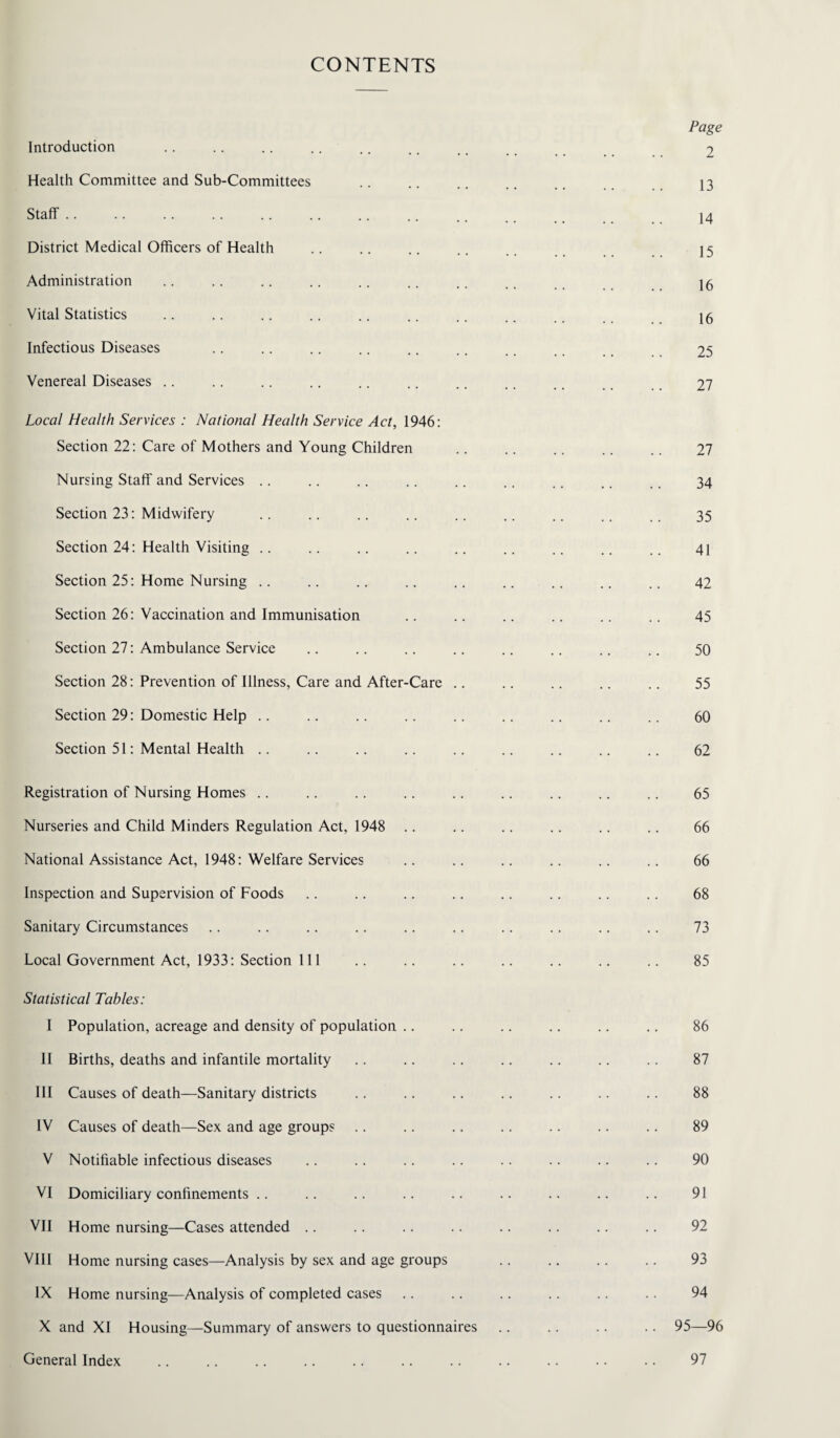 CONTENTS Introduction Health Committee and Sub-Committees Staff. District Medical Officers of Health Administration Vital Statistics Infectious Diseases Venereal Diseases Local Health Services : National Health Service Act, 1946: Section 22: Care of Mothers and Young Children Nursing Staff and Services Section 23: Midwifery Section 24: Health Visiting .. Section 25: Home Nursing .. Section 26: Vaccination and Immunisation Section 27: Ambulance Service Section 28: Prevention of Illness, Care and After-Care .. Section 29: Domestic Help Section 51: Mental Health Registration of Nursing Homes Nurseries and Child Minders Regulation Act, 1948 National Assistance Act, 1948: Welfare Services Inspection and Supervision of Foods Sanitary Circumstances Local Government Act, 1933: Section 111 Statistical Tables: I Population, acreage and density of population II Births, deaths and infantile mortality III Causes of death—Sanitary districts IV Causes of death—Sex and age group? V Notifiable infectious diseases VI Domiciliary confinements VII Home nursing—Cases attended VIII Home nursing cases—Analysis by sex and age groups IX Home nursing—Analysis of completed cases X and XI Housing—Summary of answers to questionnaires General Index Page 2 13 14 15 16 16 25 27 27 34 35 41 42 45 50 55 60 62 65 66 66 68 73 85 86 87 88 89 90 91 92 93 94 95—96 97