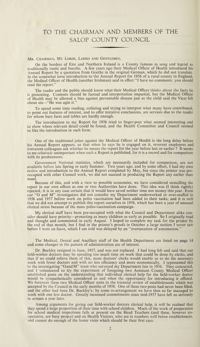 TO THE CHAIRMAN AND MEMBERS OF THE SALOP COUNTY COUNCIL Mr. Chairman, My Lords, Ladies and Gentlemen, On the borders of Eire and Northern Ireland is a County famous in song and legend as traditionally rustic and bucolic. A few years ago their Medical Officer of Health introduced his Annual Report by a quotation from Goethe in the original German, which he did not translate. In the somewhat terse introduction to the Annual Report for 1956 of a rural county in England, the Medical Officer of Health (another Irishman) said in effect “I have no comments: you should read the report.” The reader and the public should know what their Medical Officer thinks about the facts he is presenting. Contents should be factual and interpretation impartial, but the Medical Officer of Health may be allowed a bias against preventable disease just as the child said the Vicar felt about sin—“He was agin it.” To spend some time reading, collating and trying to interpret what many have contributed, to point out features of interest, and to offer tentative conclusions, are services due to the reader for whom bare facts and tables are hardly enough. The introduction to my Report for 1956 tried to finger-post what seemed interesting and to show where relevant detail could be found, and the Health Committee and Council seemed to like the introduction in such form. One of the traditional jokes against the Medical Officer of Health is the long delay before his Annual Report appears, so that when he says he is engaged on it, reverent employers and irreverent colleagues ask whether he means the report for the year before last or earlier ? It seems to me relatively unimportant when such a Report is published, for it is a record and for comparison with its predecessors. Government National statistics, which are necessarily included for comparison, are not available before late Spring or early Summer. Two years ago, and by some effort, I had my own review and introduction to the Annual Report completed by May, but since the printer was pre¬ occupied with other Council work, we did not succeed in producing the Report any earlier than usual. Because of this, and with a view to possible economies, we have considered stencilling the report in our own offices as one or two Authorities have done. This idea was (I think rightly) rejected; it is in any case certain that it would have saved neither time nor money this year. Even our “O and M” investigators did not consider my Department underworked or over-staffed in 1956 and 1957 before work on polio vaccination had been added to their tasks, and it is well that we did not attempt to publish this report ourselves in 1958, which has been a year of unusual clerical stress because of the mass polio-vaccination campaign. My clerical staff have been pre-occupied with what the Council and Department alike con¬ sider should have priority—protecting as many children as early as possible. So I originally read and thought and commented in early August. I hoped to complete my task for the printer by the end of that month, but I find in the printer’s proofs in October a large section I never saw before I went on leave, which I am told was delayed by an “overtaxation of automation.” The Medical, Dental and Ancillary staff of the Health Department are listed on page 14 and some changes in the pattern of administration are of interest. Dr. Buckley resigned in June, 1957, and was not replaced. I had long felt and said that our field-worker doctors may be spending too much time on work that could be done by clerks, and that if we could relieve them of this, more doctors’ clerks would enable us to do the necessary work with fewer doctors and with no less efficiency and more economically. I represented this to the investigating “OandM” team who surveyed my Department late in 1956. They concurred, and I volunteered to try the experiment of foregoing two Assistant County Medical Officer established posts on the understanding that individual clerical help for the field-worker doctor would be sympathetically considered as and when the opportunity for introducing it offered. We forewent these two Medical Officer units in the triennial review of establishments which was accepted by the Council in the early months of 1958. One of these two posts had never been filled, and the other had been Dr. Buckley’s; by some re-arrangement we have thus so far managed to work with one less doctor. Greatly increased commitments since mid-1957 have left us seriously in arrears a year later. Among arguments for giving our field-worker doctors clerical help, it will be realised that they spend a large proportion of their time with school children. Much of the work of preparation for school medical inspections falls at present on the Head Teachers (and these, however co¬ operative, are busy people) and on Health Visitors, who are in numbers well below establishment, and cannot do enough of the home visits which should be their first care.