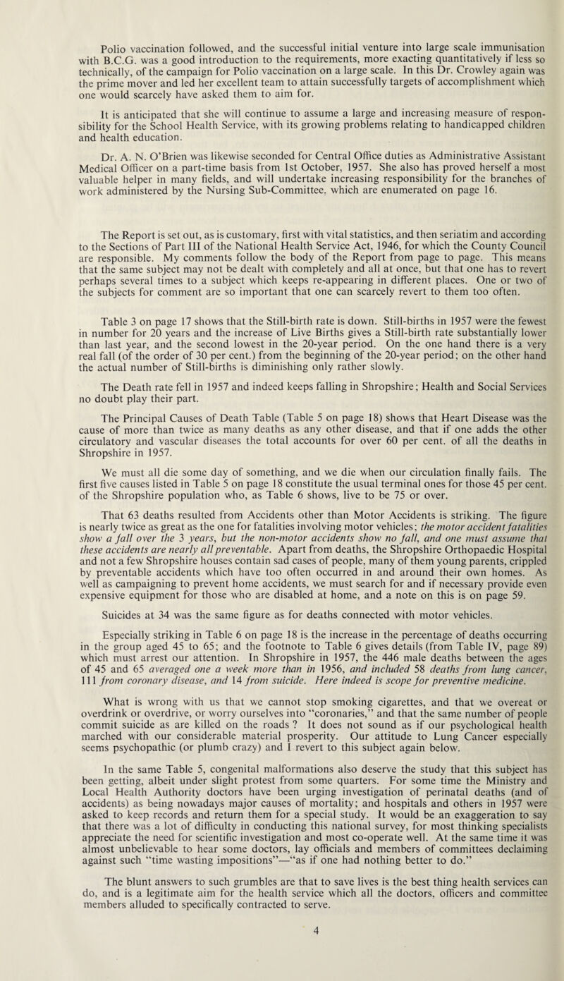 Polio vaccination followed, and the successful initial venture into large scale immunisation with B.C.G. was a good introduction to the requirements, more exacting quantitatively if less so technically, of the campaign for Polio vaccination on a large scale. In this Dr. Crowley again was the prime mover and led her excellent team to attain successfully targets of accomplishment which one would scarcely have asked them to aim for. It is anticipated that she will continue to assume a large and increasing measure of respon¬ sibility for the School Health Service, with its growing problems relating to handicapped children and health education. Dr. A. N. O’Brien was likewise seconded for Central Office duties as Administrative Assistant Medical Officer on a part-time basis from 1st October, 1957. She also has proved herself a most valuable helper in many fields, and will undertake increasing responsibility for the branches of work administered by the Nursing Sub-Committee, which are enumerated on page 16. The Report is set out, as is customary, first with vital statistics, and then seriatim and according to the Sections of Part III of the National Health Service Act, 1946, for which the County Council are responsible. My comments follow the body of the Report from page to page. This means that the same subject may not be dealt with completely and all at once, but that one has to revert perhaps several times to a subject which keeps re-appearing in different places. One or two of the subjects for comment are so important that one can scarcely revert to them too often. Table 3 on page 17 shows that the Still-birth rate is down. Still-births in 1957 were the fewest in number for 20 years and the increase of Live Births gives a Still-birth rate substantially lower than last year, and the second lowest in the 20-year period. On the one hand there is a very real fall (of the order of 30 per cent.) from the beginning of the 20-year period; on the other hand the actual number of Still-births is diminishing only rather slowly. The Death rate fell in 1957 and indeed keeps falling in Shropshire; Health and Social Services no doubt play their part. The Principal Causes of Death Table (Table 5 on page 18) shows that Heart Disease was the cause of more than twice as many deaths as any other disease, and that if one adds the other circulatory and vascular diseases the total accounts for over 60 per cent, of all the deaths in Shropshire in 1957. We must all die some day of something, and we die when our circulation finally fails. The first five causes listed in Table 5 on page 18 constitute the usual terminal ones for those 45 per cent, of the Shropshire population who, as Table 6 shows, live to be 75 or over. That 63 deaths resulted from Accidents other than Motor Accidents is striking. The figure is nearly twice as great as the one for fatalities involving motor vehicles; the motor accident fatalities show a fall over the 3 years, but the non-motor accidents show no fall, and one must assume that these accidents are nearly all preventable. Apart from deaths, the Shropshire Orthopaedic Hospital and not a few Shropshire houses contain sad cases of people, many of them young parents, crippled by preventable accidents which have too often occurred in and around their own homes. As well as campaigning to prevent home accidents, we must search for and if necessary provide even expensive equipment for those who are disabled at home, and a note on this is on page 59. Suicides at 34 was the same figure as for deaths connected with motor vehicles. Especially striking in Table 6 on page 18 is the increase in the percentage of deaths occurring in the group aged 45 to 65; and the footnote to Table 6 gives details (from Table IV, page 89) which must arrest our attention. In Shropshire in 1957, the 446 male deaths between the ages of 45 and 65 averaged one a week more than in 1956, and included 58 deaths from lung cancer, 111 from coronary disease, and 14 from suicide. Here indeed is scope for preventive medicine. What is wrong with us that we cannot stop smoking cigarettes, and that we overeat or overdrink or overdrive, or worry ourselves into “coronaries,” and that the same number of people commit suicide as are killed on the roads ? It does not sound as if our psychological health marched with our considerable material prosperity. Our attitude to Lung Cancer especially seems psychopathic (or plumb crazy) and I revert to this subject again below. In the same Table 5, congenital malformations also deserve the study that this subject has been getting, albeit under slight protest from some quarters. For some time the Ministry and Local Health Authority doctors have been urging investigation of perinatal deaths (and of accidents) as being nowadays major causes of mortality; and hospitals and others in 1957 were asked to keep records and return them for a special study. It would be an exaggeration to say that there was a lot of difficulty in conducting this national survey, for most thinking specialists appreciate the need for scientific investigation and most co-operate well. At the same time it was almost unbelievable to hear some doctors, lay officials and members of committees declaiming against such “time wasting impositions”—“as if one had nothing better to do.” The blunt answers to such grumbles are that to save lives is the best thing health services can do, and is a legitimate aim for the health service which all the doctors, officers and committee members alluded to specifically contracted to serve.