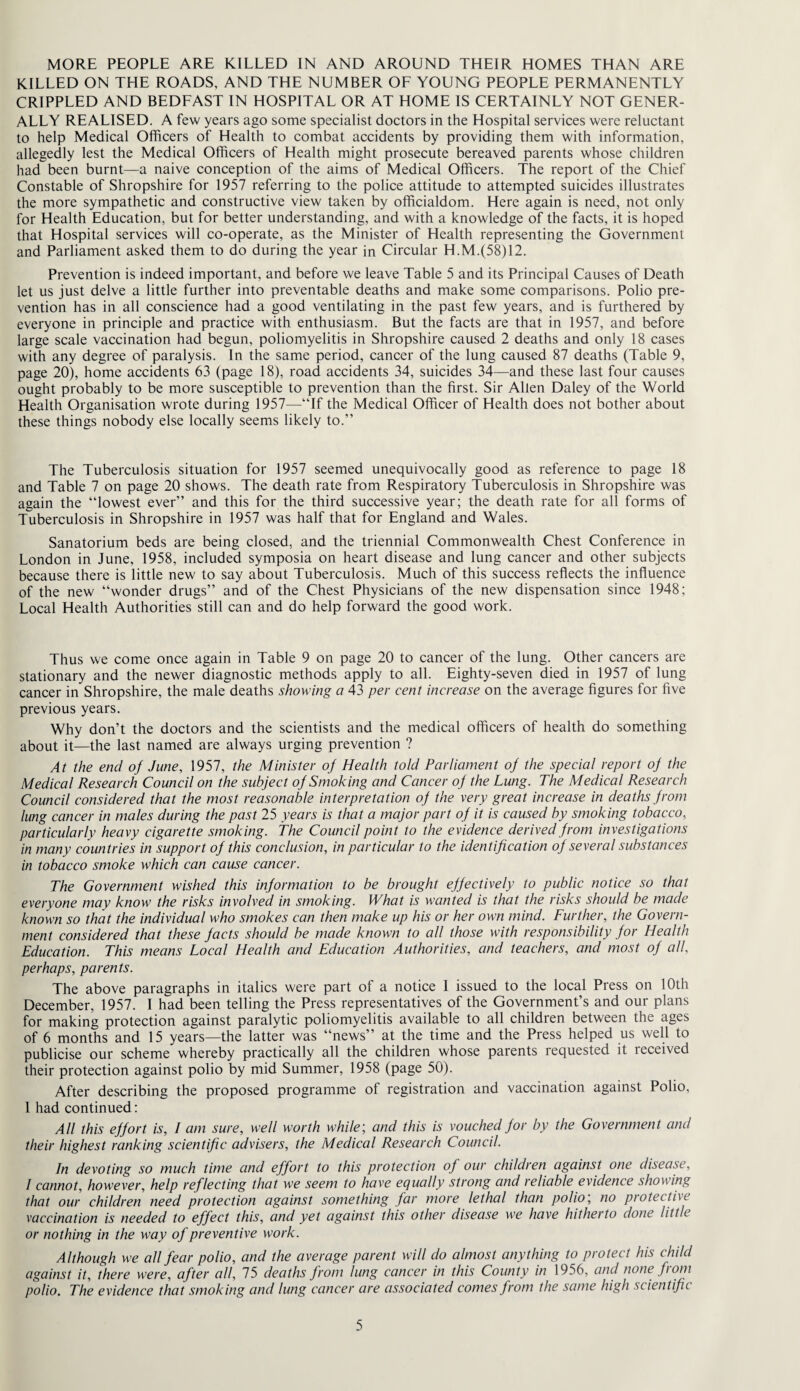 MORE PEOPLE ARE KILLED IN AND AROUND THEIR HOMES THAN ARE KILLED ON THE ROADS, AND THE NUMBER OF YOUNG PEOPLE PERMANENTLY CRIPPLED AND BEDFAST IN HOSPITAL OR AT HOME IS CERTAINLY NOT GENER¬ ALLY REALISED. A few years ago some specialist doctors in the Hospital services were reluctant to help Medical Officers of Health to combat accidents by providing them with information, allegedly lest the Medical Officers of Health might prosecute bereaved parents whose children had been burnt—a naive conception of the aims of Medical Officers. The report of the Chief Constable of Shropshire for 1957 referring to the police attitude to attempted suicides illustrates the more sympathetic and constructive view taken by officialdom. Here again is need, not only for Health Education, but for better understanding, and with a knowledge of the facts, it is hoped that Hospital services will co-operate, as the Minister of Health representing the Government and Parliament asked them to do during the year in Circular H.M.(58)12. Prevention is indeed important, and before we leave Table 5 and its Principal Causes of Death let us just delve a little further into preventable deaths and make some comparisons. Polio pre¬ vention has in all conscience had a good ventilating in the past few years, and is furthered by everyone in principle and practice with enthusiasm. But the facts are that in 1957, and before large scale vaccination had begun, poliomyelitis in Shropshire caused 2 deaths and only 18 cases with any degree of paralysis. In the same period, cancer of the lung caused 87 deaths (Table 9, page 20), home accidents 63 (page 18), road accidents 34, suicides 34—and these last four causes ought probably to be more susceptible to prevention than the first. Sir Allen Daley of the World Health Organisation wrote during 1957—“If the Medical Officer of Health does not bother about these things nobody else locally seems likely to.” The Tuberculosis situation for 1957 seemed unequivocally good as reference to page 18 and Table 7 on page 20 shows. The death rate from Respiratory Tuberculosis in Shropshire was again the “lowest ever” and this for the third successive year; the death rate for all forms of Tuberculosis in Shropshire in 1957 was half that for England and Wales. Sanatorium beds are being closed, and the triennial Commonwealth Chest Conference in London in June, 1958, included symposia on heart disease and lung cancer and other subjects because there is little new to say about Tuberculosis. Much of this success reflects the influence of the new “wonder drugs” and of the Chest Physicians of the new dispensation since 1948; Local Health Authorities still can and do help forward the good work. Thus we come once again in Table 9 on page 20 to cancer of the lung. Other cancers are stationary and the newer diagnostic methods apply to all. Eighty-seven died in 1957 of lung cancer in Shropshire, the male deaths showing a 43 per cent increase on the average figures for five previous years. Why don’t the doctors and the scientists and the medical officers of health do something about it—the last named are always urging prevention ? At the end of June, 1957, the Minister of Health told Parliament of the special report of the Medical Research Council on the subject of Smoking and Cancer of the Lung. The Medical Research Council considered that the most reasonable interpretation of the very great increase in deaths from lung cancer in males during the past 25 years is that a major part of it is caused by smoking tobacco, particularly heavy cigarette smoking. The Council point to the evidence derived from investigations in many countries in support of this conclusion, in particular to the identification of several substances in tobacco smoke which can cause cancer. The Government wished this information to be brought effectively to public notice so that everyone may know the risks involved in smoking. What is wanted is that the risks should be made known so that the individual who smokes can then make up his or her own mind. Further, the Govern¬ ment considered that these facts should be made known to all those with responsibility for Health Education. This means Local Health and Education Authorities, and teachers, and most of all, perhaps, parents. The above paragraphs in italics were part of a notice 1 issued to the local Press on 10th December, 1957. I had been telling the Press representatives of the Government’s and our plans for making protection against paralytic poliomyelitis available to all children between the ages of 6 months and 15 years—the latter was “news” at the time and the Press helped us well to publicise our scheme whereby practically all the children whose parents requested it received their protection against polio by mid Summer, 1958 (page 50). After describing the proposed programme of registration and vaccination against Polio, 1 had continued: All this effort is, I am sure, well worth while-, and this is vouched for by the Government and their highest ranking scientific advisers, the Medical Research Council. In devoting so much time and effort to this protection of our children against one disease, I cannot, however, help reflecting that we seem to have equally strong and reliable evidence showing that our children need protection against something far more lethal than polio', no protectbe vaccination is needed to effect this, and yet against this other disease we have hitherto done little or nothing in the way of preventive work. Although we all fear polio, and the average parent will do almost anything to protect his child against it, there were, after all, 75 deaths from lung cancer in this County in 1956, and none f om polio. The evidence that smoking and lung cancer are associated comes from the same high scientific