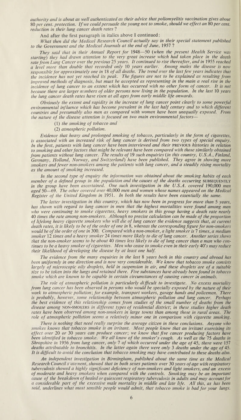 authority ami is about as well authenticated as their advice that poliomyelitis vaccination gives about 80 per cent, protection. If we could persuade the young not to smoke, should we effect an 80 per cent, reduction in their lung cancer death rates ? And after the first paragraph in italics above I continued: What then did the Medical Research Council actually say in their special statement published to the Government and the Medical Journals at the end of June, 1957 ? They said that in their Annual Report for 1948—50 {when the present Health Service was starting) they had drawn attention to the very great increase which had taken place in the death rate from Lung Cancer over the previous 25 years. It continued to rise thereafter, and in 1955 reached a level more than double that recorded only 10 years earlier. Among males the disease is now responsible for approximately one in 18 of all deaths. The trend over the last few years indicates that the incidence has not yet reached its peak. The figures are not to be explained as resulting from improved methods of diagnosis, but must be accepted as representing in the main a real rise in the incidence of lung cancer to an extent which has occurred with no other form of cancer. It is not because there are larger numbers of older persons now living in the population. In the last 10 years the lung cancer death rates have risen at all ages from early middle life onwards. Obviously the extent and rapidity in the increase of lung cancer point clearly to some powerful environmental influence which has become prevalent in the last half century and to which different countries and presumably also men as compared with women have been unequally exposed. From the nature of the disease attention is focused on two main environmental factors— (1) the smoking of tobacco and (2) atmospheric pollution. Evidence that heavy and prolonged smoking of tobacco, particularly in the form of cigarettes, is associated with an increased risk of lung cancer is derived from two types of special enquiry. In the first, patients with lung cancer have been interviewed and their previous histories in relation to smoking and other factors that might be relevant have been compared with those similarly obtained from patients without lung cancer. The results of 19 such enquiries {in this country, U.S.A., Finland, Germany, Holland, Norway, and Switzerland) have been published. They agree in showing more smokers and fewer non-smokers among the patients with lung cancer, and a steadily rising mortality as the amount of smoking increased. In the second type of enquiry the information was obtained about the smoking habits of each member of a defined group in the population and the causes of the deaths occurring subsequently in the group have been ascertained. One such investigation in the U.S.A. covered 190,000 men aged 50—69. The other covered over 40,000 men and women whose names appeared on the Medical Register of the United Kingdom in 1951. In both the results have been essentially the same. The latter investigation in this country, which has now been in progress for more than 5 years, has shown with regard to lung cancer in men that the highest mortalities were found among men who were continuing to smoke cigarettes, heavy smokers in this group having a death rate nearly 40 times the rate among non-smokers. Although no precise calculation can be made of the proportion of lifelong heavy cigarette smokers who will die of lung cancer the evidence suggests that, at current death rates, it is likely to be of the order of one in 8, whereas the corresponding figure for non-smokers would be of the order of one in 300. Compared with a non-smoker, a light smoker is 7 times, a medium smoker 12 times and a heavy smoker 24 times more likely to die of lung cancer. Another series shows that the non-smoker seems to be about 40 times less likely to die of lung cancer than a man who con¬ tinues to be a heavy smoker of cigarettes. Men who cease to smoke even in their early 40’^ may reduce their likelihood of developing the disease by at least one half. The evidence from the many enquiries in the last 8 years both in this country and abroad has been uniformly in one direction and is now very considerable. We know that tobacco smoke consists largely of microscopic oily droplets, held in suspension in air, and these droplets are of a suitable size to be taken into the lungs and retained there. Five substances have already been found in tobacco smoke which are known to be capable in certain circumstances of causing cancer in animals. The role of atmospheric pollution is particularly difficult to investigate. No excess mortality from lung cancer has been observed in persons who would be specially exposed by the nature of their work to atmospheric pollution; for example, transport workers, garage hands and policemen. There is probably, however, some relationship between atmospheric pollution and lung cancer. Perhaps the best evidence of this relationship comes from studies of the small number of deaths from the disease among non-smokers in different types of residential district', in these studies higher death rates have been observed among non-smokers in large towns than among those in rural areas. The role of atmospheric pollution seems a relatively minor one in comparison with cigarette smoking. There is nothing that need really surprise the average citizen in these conclusions. Anyone who smokes knows that tobacco smoke is an irritant. Most people know that an irritant exercising its effect over 20 or 30 years can produce cancer, we know that five cancer producing factors have been identified in tobacco smoke. We all know of the smoker's cough. As well as the 75 deaths in Shropshire in 1956 from lung cancer, only 7 of which occurred under the age of 45, there were 157 deaths attributable to bronchitis. In the latter again there were only 3 deaths under the age of 45. It is difficult to avoid the conclusion that tobacco smoking may have contributed to these deaths also. An independent investigation in Birmingham, published about the same time as the Medical Research Council s'atement, showed that in both sexes patients over 30 years of age with respiratory tuberculosis showed a highly significant deficiency of non-smokers and light smokers, and an excess of moderate and heavy smokers when compared with the controls. Smoking may be an important cause of the breakdown of healed or quiescent respiratory tuberculosis in adults and may account for a considerable part of the excessive male mortality in middle and late life. All this, as has been said, underlines what most sensible people would admit, that tobacco smoke is bad for your lungs.