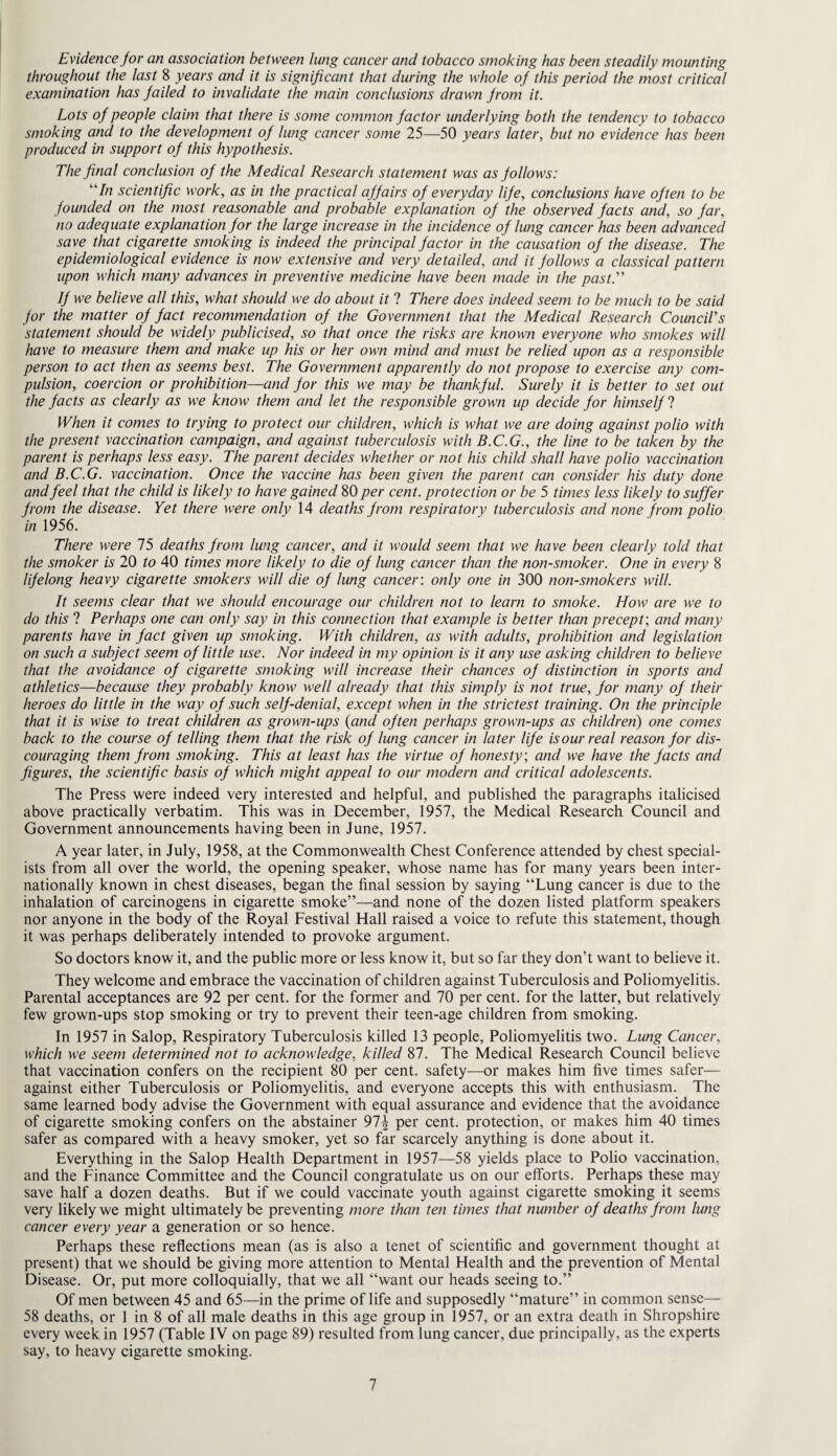Evidence jor an association between lung cancer and tobacco smoking has been steadily mounting throughout the last 8 years and it is significant that during the whole of this period the most critical examination luis failed to invalidate the main conclusions drawn from it. Lots of people claim that there is some common factor underlying both the tendency to tobacco smoking and to the development of lung cancer some 25—50 years later, but no evidence has been produced in support of this hypothesis. The final conclusion of the Medical Research statement was as follows: “In scientific work, as in the practical affairs of everyday life, conclusions have often to be founded on the most reasonable and probable explanation of the observed facts and, so far, no adequate explanation for the large increase in the incidence of lung cancer has been advanced save that cigarette smoking is indeed the principal factor in the causation of the disease. The epidemiological evidence is now extensive and very detailed, and it follows a classical pattern upon which many advances in preventive medicine have been made in the past. If we believe all this, what should we do about it ? There does indeed seem to be much to be said for the matter of fact recommendation of the Government that the Medical Research Council's statement should be widely publicised, so that once the risks are known everyone who smokes will have to measure them and make up his or her own mind and must be relied upon as a responsible person to act then as seems best. The Government apparently do not propose to exercise any com¬ pulsion, coercion or prohibition—and for this we may be thankful. Surely it is better to set out the facts as clearly as we know them and let the responsible grown up decide for himself ? When it comes to trying to protect our children, which is what we are doing against polio with the present vaccination campaign, and against tuberculosis with B.C.G., the line to be taken by the parent is perhaps less easy. The parent decides whether or not his child shall have polio vaccination and B.C.G. vaccination. Once the vaccine has been given the parent can consider his duty done and feel that the child is likely to have gained 80 per cent, protection or be 5 times less likely to suffer from the disease. Yet there were only 14 deaths from respiratory tuberculosis and none from polio in 1956. There were 75 deaths from lung cancer, and it would seem that we have been clearly told that the smoker is 20 to 40 times more likely to die of lung cancer than the non-smoker. One in every 8 lifelong heavy cigarette smokers will die of lung cancer: only one in 300 non-smokers will. It seems clear that we should encourage our children not to learn to smoke. How are we to do this ? Perhaps one can only say in this connection that example is better than precept: and many parents have in fact given up smoking. With children, as with adults, prohibition and legislation on such a subject seem of little use. Nor indeed in my opinion is it any use asking children to believe that the avoidance of cigarette smoking will increase their chances of distinction in sports and athletics—because they probably know well already that this simply is not true, for many of their heroes do little in the way of such self-denial, except when in the strictest training. On the principle that it is wise to treat children as grown-ups (and often perhaps grown-ups as children) one comes back to the course of telling them that the risk of lung cancer in later life is our real reason for dis¬ couraging them from smoking. This at least has the virtue of honesty; and we have the facts and figures, the scientific basis of which might appeal to our modern and critical adolescents. The Press were indeed very interested and helpful, and published the paragraphs italicised above practically verbatim. This was in December, 1957, the Medical Research Council and Government announcements having been in June, 1957. A year later, in July, 1958, at the Commonwealth Chest Conference attended by chest special¬ ists from all over the world, the opening speaker, whose name has for many years been inter¬ nationally known in chest diseases, began the final session by saying “Lung cancer is due to the inhalation of carcinogens in cigarette smoke”—and none of the dozen listed platform speakers nor anyone in the body of the Royal Festival Hall raised a voice to refute this statement, though it was perhaps deliberately intended to provoke argument. So doctors know it, and the public more or less know it, but so far they don’t want to believe it. They welcome and embrace the vaccination of children against Tuberculosis and Poliomyelitis. Parental acceptances are 92 per cent, for the former and 70 per cent, for the latter, but relatively few grown-ups stop smoking or try to prevent their teen-age children from smoking. In 1957 in Salop, Respiratory Tuberculosis killed 13 people, Poliomyelitis two. Lung Cancer, which we seem determined not to acknowledge, killed 87. The Medical Research Council believe that vaccination confers on the recipient 80 per cent, safety—or makes him five times safer— against either Tuberculosis or Poliomyelitis, and everyone accepts this with enthusiasm. The same learned body advise the Government with equal assurance and evidence that the avoidance of cigarette smoking confers on the abstainer 97-|- per cent, protection, or makes him 40 times safer as compared with a heavy smoker, yet so far scarcely anything is done about it. Everything in the Salop Health Department in 1957—58 yields place to Polio vaccination, and the Finance Committee and the Council congratulate us on our efforts. Perhaps these may save half a dozen deaths. But if we could vaccinate youth against cigarette smoking it seems very likely we might ultimately be preventing more than ten times that number of deaths from lung cancer every year a generation or so hence. Perhaps these reflections mean (as is also a tenet of scientific and government thought at present) that we should be giving more attention to Mental Health and the prevention of Mental Disease. Or, put more colloquially, that we all “want our heads seeing to.” Of men between 45 and 65—in the prime of life and supposedly “mature” in common sense— 58 deaths, or 1 in 8 of all male deaths in this age group in 1957, or an extra death in Shropshire every week in 1957 (Table IV on page 89) resulted from lung cancer, due principally, as the experts say, to heavy cigarette smoking.