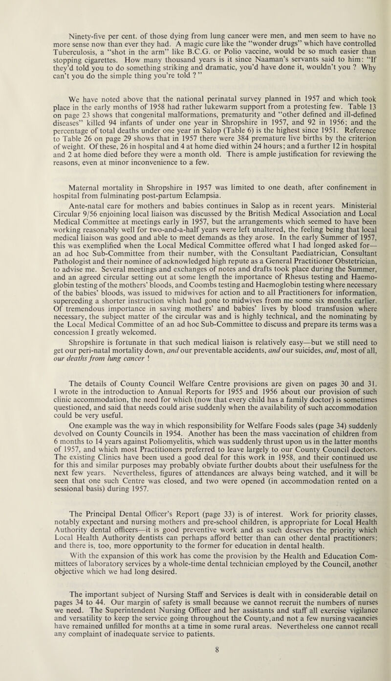 Ninety-five per cent, of those dying from lung cancer were men, and men seem to have no more sense now than ever they had. A magic cure like the “wonder drugs” which have controlled Tuberculosis, a “shot in the arm” like B.C.G. or Polio vaccine, would be so much easier than stopping cigarettes. How many thousand years is it since Naaman’s servants said to him: “If they’d told you to do something striking and dramatic, you’d have done it, wouldn’t you ? Why can’t you do the simple thing you’re told ? ” We have noted above that the national perinatal survey planned in 1957 and which took place in the early months of 1958 had rather lukewarm support from a protesting few. Table 13 on page 23 shows that congenital malformations, prematurity and “other defined and ill-defined diseases” killed 94 infants of under one year in Shropshire in 1957, and 92 in 1956; and the percentage of total deaths under one year in Salop (Table 6) is the highest since 1951. Reference to Table 26 on page 29 shows that in 1957 there were 384 premature live births by the criterion of weight. Of these, 26 in hospital and 4 at home died within 24 hours; and a further 12 in hospital and 2 at home died before they were a month old. There is ample justification for reviewing the reasons, even at minor inconvenience to a few. Maternal mortality in Shropshire in 1957 was limited to one death, after confinement in hospital from fulminating post-partum Eclampsia. Ante-natal care for mothers and babies continues in Salop as in recent years. Ministerial Circular 9/56 enjoining local liaison was discussed by the British Medical Association and Local Medical Committee at meetings early in 1957, but the arrangements which seemed to have been working reasonably well for two-and-a-half years were left unaltered, the feeling being that local medical liaison was good and able to meet demands as they arose. In the early Summer of 1957, this was exemplified when the Local Medical Committee offered what I had longed asked for— an ad hoc Sub-Committee from their number, with the Consultant Paediatrician, Consultant Pathologist and their nominee of acknowledged high repute as a General Practitioner Obstetrician, to advise me. Several meetings and exchanges of notes and drafts took place during the Summer, and an agreed circular setting out at some length the importance of Rhesus testing and Haemo¬ globin testing of the mothers’ bloods, and Coombs testing and Haemoglobin testing where necessary of the babies’ bloods, was issued to midwives for action and to all Practitioners for information, superceding a shorter instruction which had gone to midwives from me some six months earlier. Of tremendous importance in saving mothers’ and babies’ lives by blood transfusion where necessary, the subject matter of the circular was and is highly technical, and the nominating by the Local Medical Committee of an ad hoc Sub-Committee to discuss and prepare its terms was a concession I greatly welcomed. Shropshire is fortunate in that such medical liaison is relatively easy—but we still need to get our peri-natal mortality down, and our preventable accidents, and our suicides, and, most of all, our deaths from lung cancer ! The details of County Council Welfare Centre provisions are given on pages 30 and 31. I wrote in the introduction to Annual Reports for 1955 and 1956 about our provision of such clinic accommodation, the need for which (now that every child has a family doctor) is sometimes questioned, and said that needs could arise suddenly when the availability of such accommodation could be very useful. One example was the way in which responsibility for Welfare Foods sales (page 34) suddenly devolved on County Councils in 1954. Another has been the mass vaccination of children from 6 months to 14 years against Poliomyelitis, which was suddenly thrust upon us in the latter months of 1957, and which most Practitioners preferred to leave largely to our County Council doctors. The existing Clinics have been used a good deal for this work in 1958, and their continued use for this and similar purposes may probably obviate further doubts about their usefulness for the next few years. Nevertheless, figures of attendances are always being watched, and it will be seen that one such Centre was closed, and two were opened (in accommodation rented on a sessional basis) during 1957. The Principal Dental Officer’s Report (page 33) is of interest. Work for priority classes, notably expectant and nursing mothers and pre-school children, is appropriate for Local Health Authority dental officers—it is good preventive work and as such deserves the priority which Local Health Authority dentists can perhaps afford better than can other dental practitioners; and there is, too, more opportunity to the former for education in dental health. With the expansion of this work has come the provision by the Health and Education Com¬ mittees of laboratory services by a whole-time dental technician employed by the Council, another objective which we had long desired. The important subject of Nursing Staff and Services is dealt with in considerable detail on pages 34 to 44. Our margin of safety is small because we cannot recruit the numbers of nurses we need. The Superintendent Nursing Officer and her assistants and staff all exercise vigilance and versatility to keep the service going throughout the County, and not a few nursing vacancies have remained unfilled for months at a time in some rural areas. Nevertheless one cannot recall any complaint of inadequate service to patients.