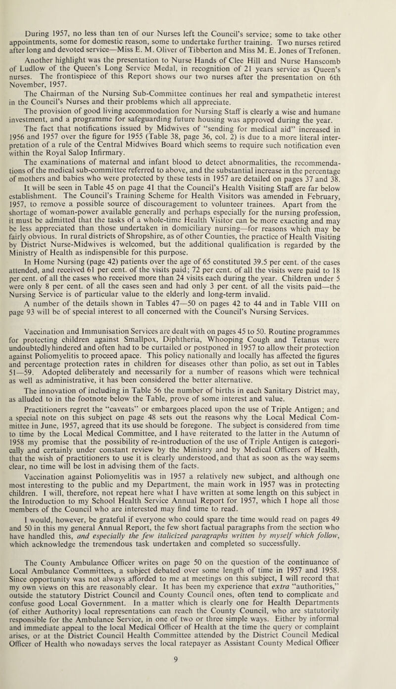 During 1957, no less than ten of our Nurses left the Council’s service; some to take other appointments, some for domestic reason, some to undertake further training. Two nurses retired after long and devoted service—Miss E. M. Oliver of Tibberton and Miss M. E. Jones of Trefonen. Another highlight was the presentation to Nurse Hands of Clee Hill and Nurse Hanscomb of Ludlow of the Queen’s Long Service Medal, in recognition of 21 years service as Queen’s nurses. The frontispiece of this Report shows our two nurses after the presentation on 6th November, 1957. The Chairman of the Nursing Sub-Committee continues her real and sympathetic interest in the Council’s Nurses and their problems which all appreciate. The provision of good living accommodation for Nursing Staff is clearly a wise and humane investment, and a programme for safeguarding future housing was approved during the year. The fact that notifications issued by Midwives of “sending for medical aid” increased in 1956 and 1957 over the figure for 1955 (Table 38, page 36, col. 2) is due to a more literal inter¬ pretation of a rule of the Central Midwives Board which seems to require such notification even within the Royal Salop Infirmary. The examinations of maternal and infant blood to detect abnormalities, the recommenda¬ tions of the medical sub-committee referred to above, and the substantial increase in the percentage of mothers and babies who were protected by these tests in 1957 are detailed on pages 37 and 38. It will be seen in Table 45 on page 41 that the Council’s Health Visiting Staff are far below establishment. The Council’s Training Scheme for Health Visitors was amended in February, 1957, to remove a possible source of discouragement to volunteer trainees. Apart from the shortage of woman-power available generally and perhaps especially for the nursing profession, it must be admitted that the tasks of a whole-time Health Visitor can be more exacting and may be less appreciated than those undertaken in domiciliary nursing—for reasons which may be fairly obvious. In rural districts of Shropshire, as of other Counties, the practice of Health Visiting by District Nurse-Midwives is welcomed, but the additional qualification is regarded by the Ministry of Health as indispensible for this purpose. In Home Nursing (page 42) patients over the age of 65 constituted 39.5 per cent, of the cases attended, and received 61 per cent, of the visits paid; 72 per cent, of all the visits were paid to 18 per cent, of all the cases who received more than 24 visits each during the year. Children under 5 were only 8 per cent, of all the cases seen and had only 3 per cent, of all the visits paid—the Nursing Service is of particular value to the elderly and long-term invalid. A number of the details shown in Tables 47—50 on pages 42 to 44 and in Table VIII on page 93 will be of special interest to all concerned with the Council’s Nursing Services. Vaccination and Immunisation Services are dealt with on pages 45 to 50. Routine programmes for protecting children against Smallpox, Diphtheria, Whooping Cough and Tetanus were undoubtedly hindered and often had to be curtailed or postponed in 1957 to allow their protection against Poliomyelitis to proceed apace. This policy nationally and locally has affected the figures and percentage protection rates in children for diseases other than polio, as set out in Tables 51—59. Adopted deliberately and necessarily for a number of reasons which were technical as well as administrative, it has been considered the better alternative. The innovation of including in Table 56 the number of births in each Sanitary District may, as alluded to in the footnote below the Table, prove of some interest and value. Practitioners regret the “caveats” or embargoes placed upon the use of Triple Antigen; and a special note on this subject on page 48 sets out the reasons why the Local Medical Com¬ mittee in June, 1957, agreed that its use should be foregone. The subject is considered from time to time by the Local Medical Committee, and I have reiterated to the latter in the Autumn of 1958 my promise that the possibility of re-introduction of the use of Triple Antigen is categori¬ cally and certainly under constant review by the Ministry and by Medical Officers of Health, that the wish of practitioners to use it is clearly understood, and that as soon as the way seems clear, no time will be lost in advising them of the facts. Vaccination against Poliomyelitis was in 1957 a relatively new subject, and although one most interesting to the public and my Department, the main work in 1957 was in protecting children. I will, therefore, not repeat here what I have written at some length on this subject in the Introduction to my School Health Service Annual Report for 1957, which I hope all those members of the Council who are interested may find time to read. I would, however, be grateful if everyone who could spare the time would read on pages 49 and 50 in this my general Annual Report, the few short factual paragraphs from the section who have handled this, and especially the few italicized paragraphs written by myself which follow, which acknowledge the tremendous task undertaken and completed so successfully. The County Ambulance Officer writes on page 50 on the question of the continuance of Local Ambulance Committees, a subject debated over some length of time in 1957 and 1958. Since opportunity was not always afforded to me at meetings on this subject, I will record that my own views on this are reasonably clear. It has been my experience that extra “authorities,” outside the statutory District Council and County Council ones, often tend to complicate and confuse good Local Government. In a matter which is clearly one for Health Departments (of either Authority) local representations can reach the County Council, who are statutorily responsible for the Ambulance Service, in one of two or three simple ways. Either by informal and immediate appeal to the local Medical Officer of Health at the time the query or complaint arises, or at the District Council Health Committee attended by the District Council Medical Officer of Health who nowadays serves the local ratepayer as Assistant County Medical Officer