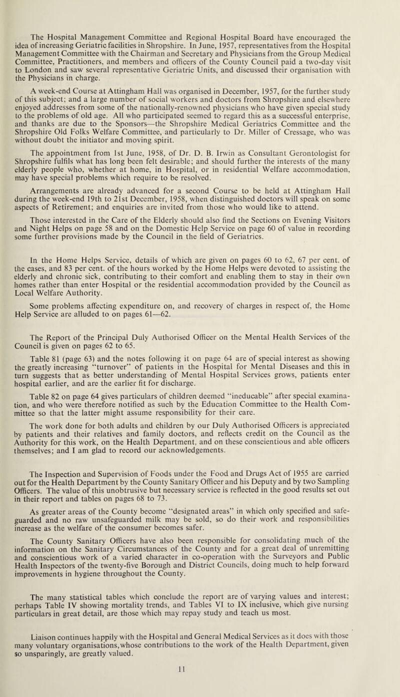 The Hospital Management Committee and Regional Hospital Board have encouraged the idea of increasing Geriatric facilities in Shropshire. In June, 1957, representatives from the Hospital Management Committee with the Chairman and Secretary and Physicians from the Group Medical Committee, Practitioners, and members and officers of the County Council paid a two-day visit to London and saw several representative Geriatric Units, and discussed their organisation with the Physicians in charge. A week-end Course at Attingham Hall was organised in December, 1957, for the further study of this subject; and a large number of social workers and doctors from Shropshire and elsewhere enjoyed addresses from some of the nationally-renowned physicians who have given special study to the problems of old age. All who participated seemed to regard this as a successful enterprise, and thanks are due to the Sponsors—the Shropshire Medical Geriatrics Committee and the Shropshire Old Folks Welfare Committee, and particularly to Dr. Miller of Cressage, who was without doubt the initiator and moving spirit. The appointment from 1st June, 1958, of Dr. D. B. Irwin as Consultant Gerontologist for Shropshire fulfils what has long been felt desirable; and should further the interests of the many elderly people who, whether at home, in Hospital, or in residential Welfare accommodation, may have special problems which require to be resolved. Arrangements are already advanced for a second Course to be held at Attingham Hall during the week-end 19th to 21st December, 1958, when distinguished doctors will speak on some aspects of Retirement; and enquiries are invited from those who would like to attend. Those interested in the Care of the Elderly should also find the Sections on Evening Visitors and Night Helps on page 58 and on the Domestic Help Service on page 60 of value in recording some further provisions made by the Council in the field of Geriatrics. In the Home Helps Service, details of which are given on pages 60 to 62, 67 per cent, of the cases, and 83 per cent, of the hours worked by the Home Helps were devoted to assisting the elderly and chronic sick, contributing to their comfort and enabling them to stay in their own homes rather than enter Hospital or the residential accommodation provided by the Council as Local Welfare Authority. Some problems affecting expenditure on, and recovery of charges in respect of, the Home Help Service are alluded to on pages 61—62. The Report of the Principal Duly Authorised Officer on the Mental Health Services of the Council is given on pages 62 to 65. Table 81 (page 63) and the notes following it on page 64 are of special interest as showing the greatly increasing “turnover” of patients in the Hospital for Mental Diseases and this in turn suggests that as better understanding of Mental Hospital Services grows, patients enter hospital earlier, and are the earlier fit for discharge. Table 82 on page 64 gives particulars of children deemed “ineducable” after special examina¬ tion, and who were therefore notified as such by the Education Committee to the Health Com¬ mittee so that the latter might assume responsibility for their care. The work done for both adults and children by our Duly Authorised Officers is appreciated by patients and their relatives and family doctors, and reflects credit on the Council as the Authority for this work, on the Health Department, and on these conscientious and able officers themselves; and I am glad to record our acknowledgements. The Inspection and Supervision of Foods under the Food and Drugs Act of 1955 are carried out for the Health Department by the County Sanitary Officer and his Deputy and by two Sampling Officers. The value of this unobtrusive but necessary service is reflected in the good results set out in their report and tables on pages 68 to 73. As greater areas of the County become “designated areas” in which only specified and safe¬ guarded and no raw unsafeguarded milk may be sold, so do their work and responsibilities increase as the welfare of the consumer becomes safer. The County Sanitary Officers have also been responsible for consolidating much of the information on the Sanitary Circumstances of the County and for a great deal of unremitting and conscientious work of a varied character in co-operation with the Surveyors and Public Health Inspectors of the twenty-five Borough and District Councils, doing much to help forward improvements in hygiene throughout the County. The many statistical tables which conclude the report are of varying values and interest; perhaps Table IV showing mortality trends, and Tables VI to IX inclusive, which give nursing particulars in great detail, are those which may repay study and teach us most. Liaison continues happily with the Hospital and General Medical Services as it does with those many voluntary organisations,whose contributions to the work of the Health Department, given so unsparingly, are greatly valued.