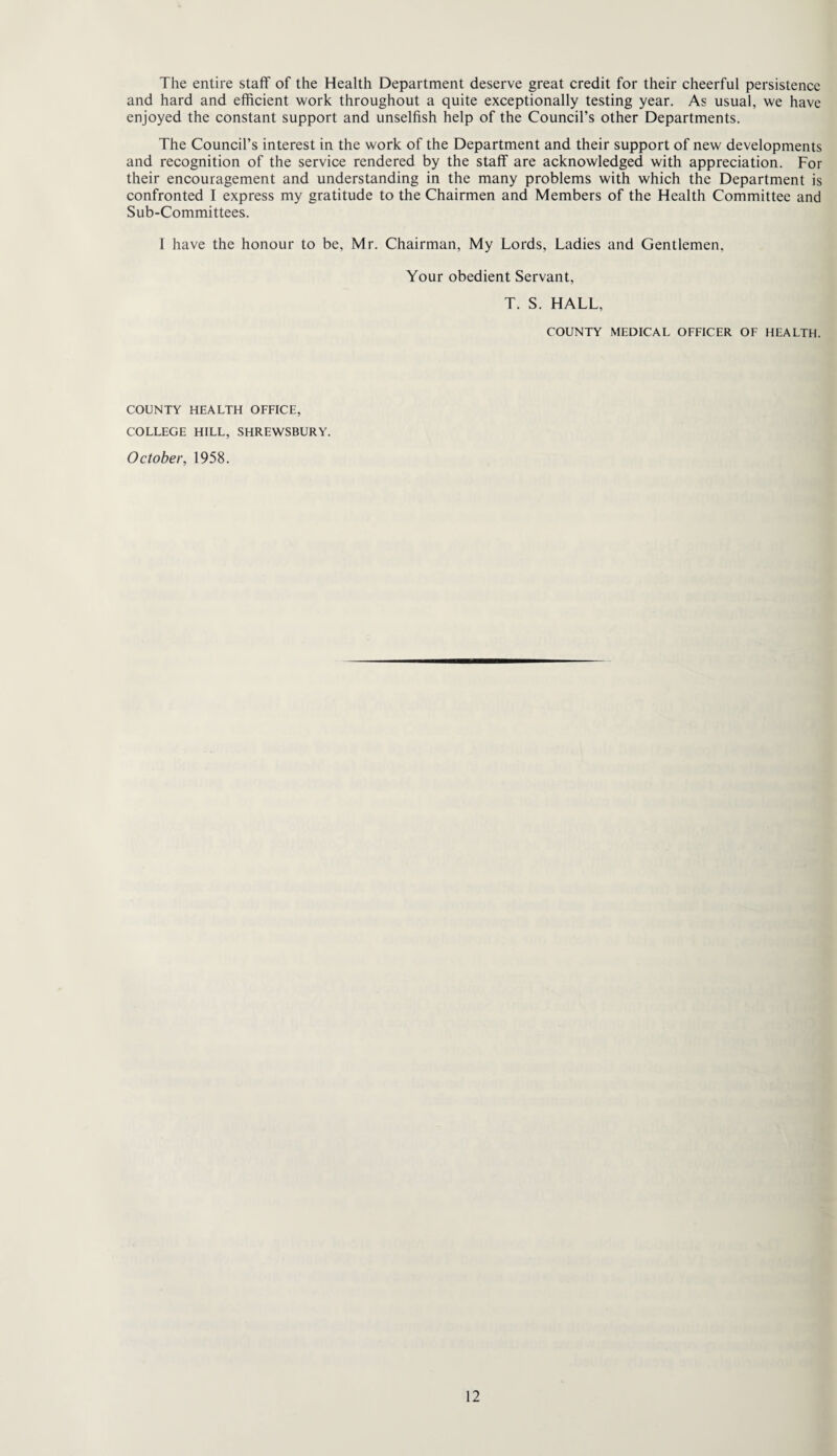The entire staff of the Health Department deserve great credit for their cheerful persistence and hard and efficient work throughout a quite exceptionally testing year. As usual, we have enjoyed the constant support and unselfish help of the Council’s other Departments. The Council’s interest in the work of the Department and their support of new developments and recognition of the service rendered by the staff are acknowledged with appreciation. For their encouragement and understanding in the many problems with which the Department is confronted I express my gratitude to the Chairmen and Members of the Health Committee and Sub-Committees. I have the honour to be, Mr. Chairman, My Lords, Ladies and Gentlemen, Your obedient Servant, T. S. HALL, COUNTY MEDICAL OFFICER OF HEALTH. COUNTY HEALTH OFFICE, COLLEGE HILL, SHREWSBURY. October, 1958.