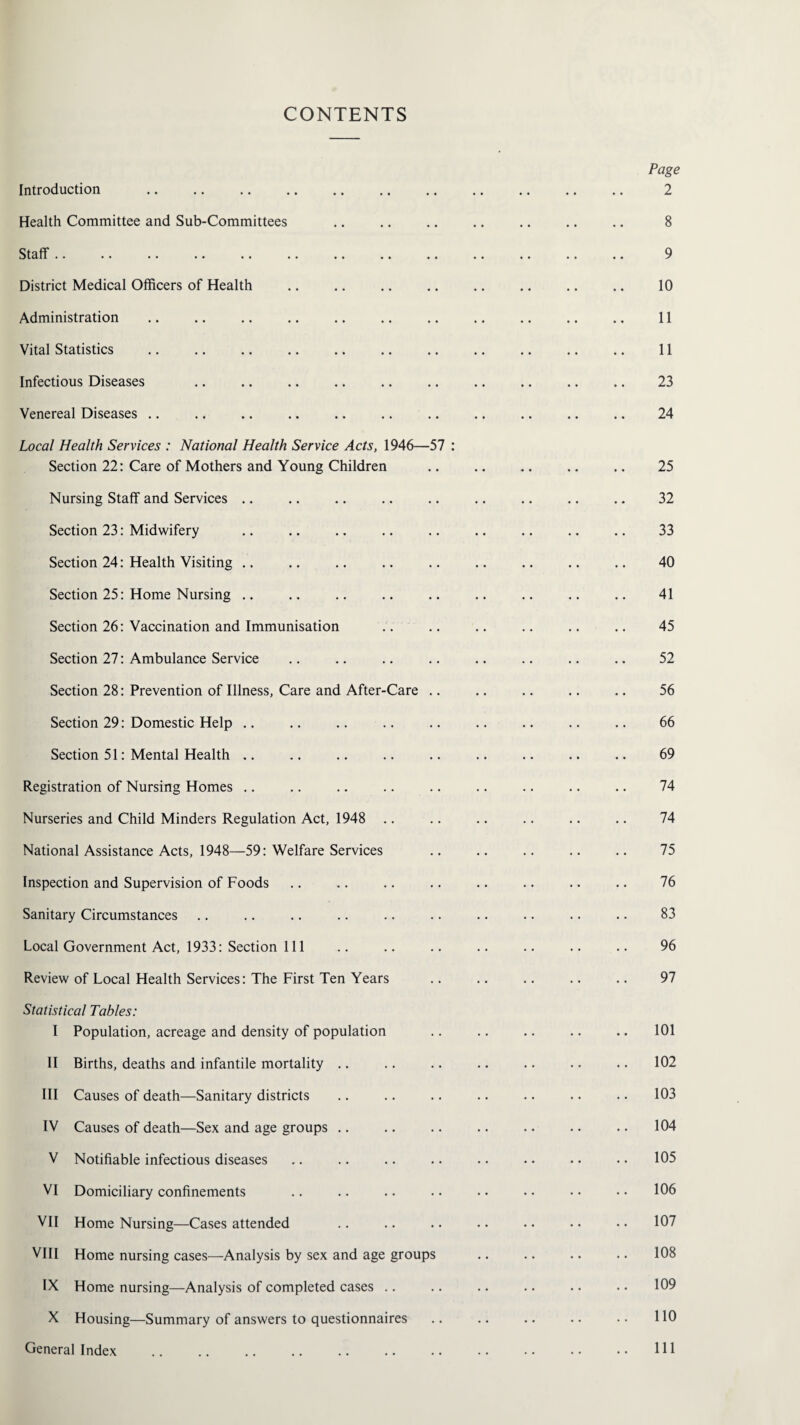 CONTENTS Page Introduction . 2 Health Committee and Sub-Committees .. .. .. .. .. .. .. 8 Staff .. .. .. .. .. .. . .. .. .. .. 9 District Medical Officers of Health .. .. .. .. .. .. .. .. 10 Administration .. .. .. .. .. .. .. .. .. .. .. 11 Vital Statistics . 11 Infectious Diseases .. .. .. .. .. .. .. .. .. .. 23 Venereal Diseases .. .. .. .. .. .. .. .. .. .. .. 24 Local Health Services : National Health Service Acts, 1946—57 : Section 22: Care of Mothers and Young Children .. .. .. .. .. 25 Nursing Staff and Services .. .. .. .. .. .. .. .. .. 32 Section 23: Midwifery .. .. .. .. .. .. .. .. .. 33 Section 24: Health Visiting .. .. .. .. .. .. .. .. .. 40 Section 25: Home Nursing .. .. .. .. .. .. .. .. .. 41 Section 26: Vaccination and Immunisation .. .. .. .. .. .. 45 Section 27: Ambulance Service .. .. .. .. .. .. .. .. 52 Section 28: Prevention of Illness, Care and After-Care .. .. .. .. .. 56 Section 29: Domestic Help .. .. .. .. .. .. .. .. .. 66 Section 51: Mental Health .. .. .. .. .. .. .. .. .. 69 Registration of Nursing Homes .. .. .. .. .. .. .. .. .. 74 Nurseries and Child Minders Regulation Act, 1948 .. .. .. .. .. .. 74 National Assistance Acts, 1948—59: Welfare Services .. .. .. .. .. 75 Inspection and Supervision of Foods .. .. .. .. .. .. .. .. 76 Sanitary Circumstances .. .. .. .. .. .. .. .. .. .. 83 Local Government Act, 1933: Section 111 .. .. .. .. .. .. .. 96 Review of Local Health Services: The First Ten Years .. .. .. .. .. 97 Statistical Tables: I Population, acreage and density of population .. .. .. .. .. 101 II Births, deaths and infantile mortality .. .. .. .. .. .. .. 102 III Causes of death—Sanitary districts .. .. .. .. .. .. .. 103 IV Causes of death—Sex and age groups .. .. .. .. .. .. .. 104 V Notifiable infectious diseases .. .. .. .. .. •. .. • • 105 VI Domiciliary confinements .. .. .. .. . • • • • • • • 106 VII Home Nursing—Cases attended .. .. .. .. •. • • • • 107 VIII Home nursing cases—Analysis by sex and age groups .. .. .. .. 108 IX Home nursing—Analysis of completed cases .. .. .. .. .. .. 109 X Housing—Summary of answers to questionnaires .. .. .. .. • • 110 General Index 111