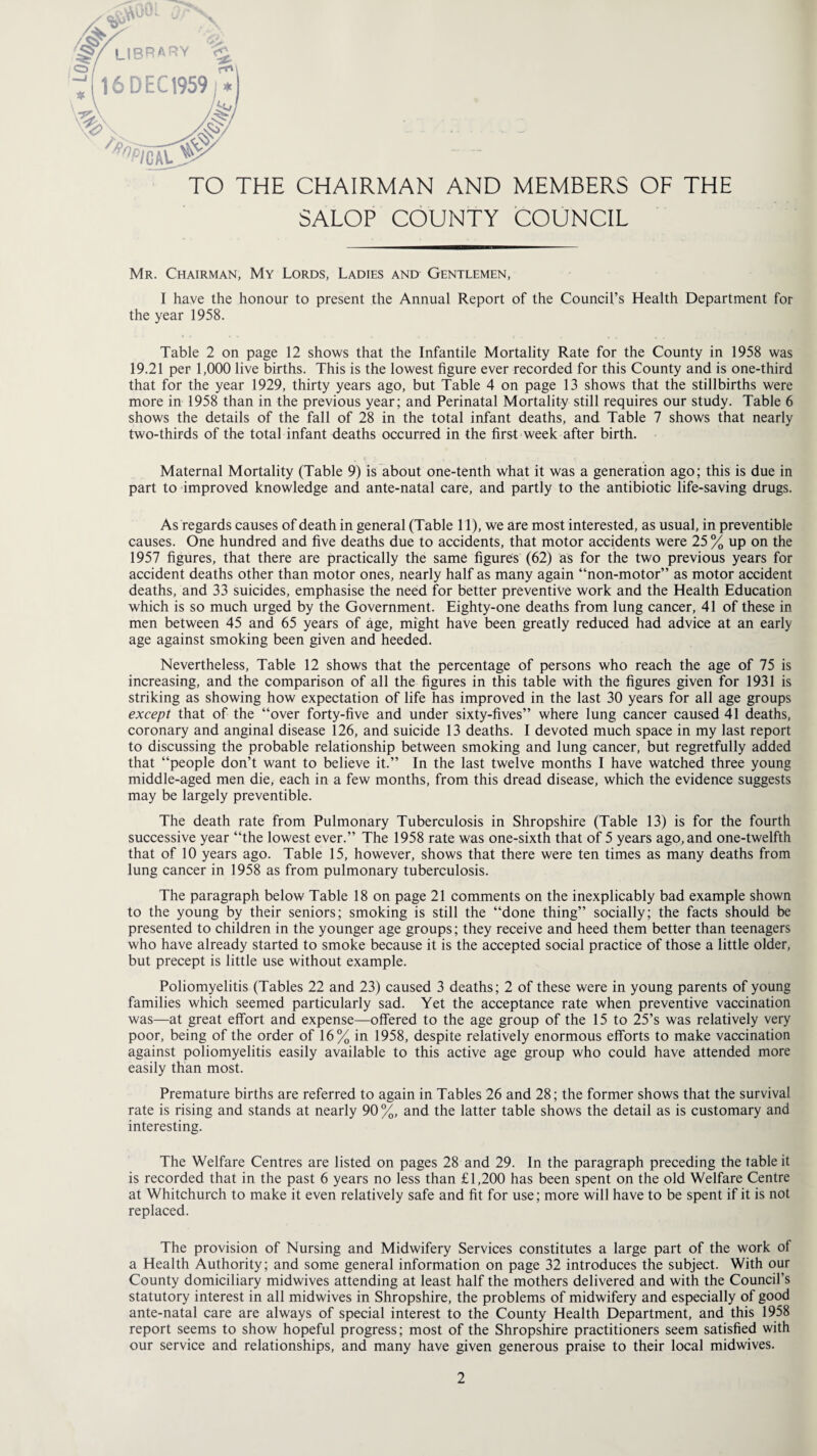 TO THE CHAIRMAN AND MEMBERS OF THE SALOP COUNTY COUNCIL Mr. Chairman, My Lords, Ladies and Gentlemen, I have the honour to present the Annual Report of the Council’s Health Department for the year 1958. Table 2 on page 12 shows that the Infantile Mortality Rate for the County in 1958 was 19.21 per 1,000 live births. This is the lowest figure ever recorded for this County and is one-third that for the year 1929, thirty years ago, but Table 4 on page 13 shows that the stillbirths were more in 1958 than in the previous year; and Perinatal Mortality still requires our study. Table 6 shows the details of the fall of 28 in the total infant deaths, and Table 7 shows that nearly two-thirds of the total infant deaths occurred in the first week after birth. Maternal Mortality (Table 9) is about one-tenth what it was a generation ago; this is due in part to improved knowledge and ante-natal care, and partly to the antibiotic life-saving drugs. As regards causes of death in general (Table 11), we are most interested, as usual, in preventible causes. One hundred and five deaths due to accidents, that motor accidents were 25 % up on the 1957 figures, that there are practically the same figures (62) as for the two previous years for accident deaths other than motor ones, nearly half as many again “non-motor” as motor accident deaths, and 33 suicides, emphasise the need for better preventive work and the Health Education which is so much urged by the Government. Eighty-one deaths from lung cancer, 41 of these in men between 45 and 65 years of age, might have been greatly reduced had advice at an early age against smoking been given and heeded. Nevertheless, Table 12 shows that the percentage of persons who reach the age of 75 is increasing, and the comparison of all the figures in this table with the figures given for 1931 is striking as showing how expectation of life has improved in the last 30 years for all age groups except that of the “over forty-five and under sixty-fives” where lung cancer caused 41 deaths, coronary and anginal disease 126, and suicide 13 deaths. I devoted much space in my last report to discussing the probable relationship between smoking and lung cancer, but regretfully added that “people don’t want to believe it.” In the last twelve months I have watched three young middle-aged men die, each in a few months, from this dread disease, which the evidence suggests may be largely preventible. The death rate from Pulmonary Tuberculosis in Shropshire (Table 13) is for the fourth successive year “the lowest ever.” The 1958 rate was one-sixth that of 5 years ago, and one-twelfth that of 10 years ago. Table 15, however, shows that there were ten times as many deaths from lung cancer in 1958 as from pulmonary tuberculosis. The paragraph below Table 18 on page 21 comments on the inexplicably bad example shown to the young by their seniors; smoking is still the “done thing” socially; the facts should be presented to children in the younger age groups; they receive and heed them better than teenagers who have already started to smoke because it is the accepted social practice of those a little older, but precept is little use without example. Poliomyelitis (Tables 22 and 23) caused 3 deaths; 2 of these were in young parents of young families which seemed particularly sad. Yet the acceptance rate when preventive vaccination was—at great effort and expense—offered to the age group of the 15 to 25’s was relatively very poor, being of the order of 16% in 1958, despite relatively enormous efforts to make vaccination against poliomyelitis easily available to this active age group who could have attended more easily than most. Premature births are referred to again in Tables 26 and 28; the former shows that the survival rate is rising and stands at nearly 90%, and the latter table shows the detail as is customary and interesting. The Welfare Centres are listed on pages 28 and 29. In the paragraph preceding the table it is recorded that in the past 6 years no less than £1,200 has been spent on the old Welfare Centre at Whitchurch to make it even relatively safe and fit for use; more will have to be spent if it is not replaced. The provision of Nursing and Midwifery Services constitutes a large part of the work ol a Health Authority; and some general information on page 32 introduces the subject. With our County domiciliary midwives attending at least half the mothers delivered and with the Council’s statutory interest in all midwives in Shropshire, the problems of midwifery and especially of good ante-natal care are always of special interest to the County Health Department, and this 1958 report seems to show hopeful progress; most of the Shropshire practitioners seem satisfied with our service and relationships, and many have given generous praise to their local midwives.